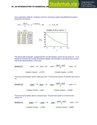 Let us generate a table for x between 4 and 20 and draw a graph using Mathcad to explore
where the root may lie.
f x
( )
750.5
x
1 e
0.15245
− x
⋅
−
( )
⋅ 40
−
:= x 4 8
, 20
..
:=
5 10 15 20
10
−
0
10
20
30
40
50
Graph of f(x) versus x
f x
( )
x
x
0
0
1
2
3
4
4
8
12
16
20
= f x
( )
0
0
1
2
3
4
45.6584
26.1051
12.5031
2.8146
-4.2539
=
The above table and graph suggest that the root lies between xstart=16 and xend= 20. In an
attempt to minimize the number of iterations needed, we will obtain a root value that is correct
only to two decimal places, in this case.
Iteration # 1: xstart 16
:= xend 20
:= xmid
xstart xend
+
2
:= xmid 18
=
f xstart
( ) f xmid
( )
⋅ 2.7773
−
= f xmid
( ) f xend
( )
⋅ 4.1976
=
The root must lie beteen above xstart and xmid. Thus the new xstart is 16 and the new xend is
18
Iteration # 2: xstart 16
:= xend 18
:= xmid
xstart xend
+
2
:= xmid 17
=
f xstart
( ) f xmid
( )
⋅ 2.366
= f xmid
( ) f xend
( )
⋅ 0.8295
−
=
The root must lie beteen above xmid and xend. Thus the new xstart is 17 and the new
xend is 18
Iteration # 3: xstart 17
:= xend 18
:= xmid
xstart xend
+
2
:= xmid 17.5
=
f xstart
( ) f xmid
( )
⋅ 0.0761
−
= f xmid
( ) f xend
( )
⋅ 0.0893
=
56 AN INTRODUCTION TO NUMERICAL METHODS USING MATHCAD
 