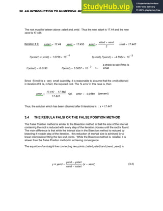 The root must lie beteen above xstart and xmid. Thus the new xstart is 17.44 and the new
xend is 17.455
Iteration # 9: xstart 17.44
:= xend 17.455
:= xmid
xstart xend
+
2
:= xmid 17.447
=
f xstart
( ) f xmid
( )
⋅ 1.0756 10
4
−
×
= f xmid
( ) f xend
( )
⋅ 4.5564
− 10
5
−
×
=
a check to see if this is
small
f xstart
( ) 0.0193
= f xmid
( ) 5.5657 10
3
−
×
= <--
Since f(xmid) is a very small quantitity, it is reasonable to assume that the xmid obtained
in iteration # 9 is, in fact, the required root. The % error in this case is, then
error
17.447 17.455
−
17.447
100
⋅
:= error 0.0459
−
= (percent)
Thus, the solution which has been obtained after 9 iterations is : x = 17.447
3.4 THE REGULA FALSI OR THE FALSE POSITION METHOD
The False Position method is similar to the Bisection method in that the size of the interval
containing the root is reduced with every step of the iteration process until the root is found.
The main difference is that while the interval size in the Bisection method is reduced by
bisecting it in each step of the iteration , this reduction of interval size is achieved by a
linear interpolation fitting the two end points. While the Bisection method is reliable, it is
slower than the False Position method in achieving convergence.
The equation of a straight line connecting two points (xstart,ystart) and (xend, yend) is
y yend
yend ystart
−
xend xstart
−
x xend
−
( )
⋅
+
= (3.4)
58 AN INTRODUCTION TO NUMERICAL METHODS USING MATHCAD
 