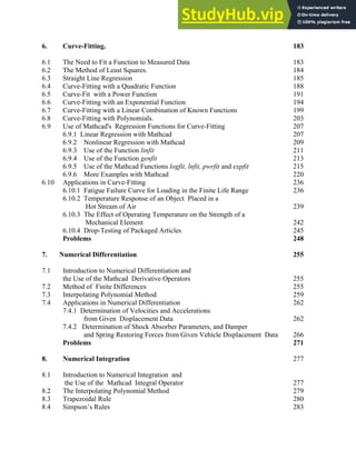 6. Curve-Fitting. 183
6.1 The Need to Fit a Function to Measured Data 183
6.2 The Method of Least Squares. 184
6.3 Straight Line Regression 185
6.4 Curve-Fitting with a Quadratic Function 188
6.5 Curve-Fit with a Power Function 191
6.6 Curve-Fitting with an Exponential Function 194
6.7 Curve-Fitting with a Linear Combination of Known Functions 199
6.8 Curve-Fitting with Polynomials. 203
6.9 Use of Mathcad's Regression Functions for Curve-Fitting 207
6.9.1 Linear Regression with Mathcad 207
6.9.2 Nonlinear Regression with Mathcad 209
6.9.3 Use of the Function linfit 211
6.9.4 Use of the Function genfit 213
6.9.5 Use of the Mathcad Functions logfit, lnfit, pwrfit and expfit 215
6.9.6 More Examples with Mathcad 220
6.10 Applications in Curve-Fitting 236
6.10.1 Fatigue Failure Curve for Loading in the Finite Life Range 236
6.10.2 Temperature Response of an Object Placed in a
Hot Stream of Air 239
6.10.3 The Effect of Operating Temperature on the Strength of a
Mechanical Element 242
6.10.4 Drop-Testing of Packaged Articles 245
Problems 248
7. Numerical Differentiation 255
7.1 Introduction to Numerical Differentiation and
the Use of the Mathcad Derivative Operators 255
7.2 Method of Finite Differences 255
7.3 Interpolating Polynomial Method 259
7.4 Applications in Numerical Differentiation 262
7.4.1 Determination of Velocities and Accelerations
from Given Displacement Data 262
7.4.2 Determination of Shock Absorber Parameters, and Damper
and Spring Restoring Forces from Given Vehicle Displacement Data 266
Problems 271
8. Numerical Integration 277
8.1 Introduction to Numerical Integration and
the Use of the Mathcad Integral Operator 277
8.2 The Interpolating Polynomial Method 279
8.3 Trapezoidal Rule 280
8.4 Simpson’s Rules 283
Table of Contents: iii
 