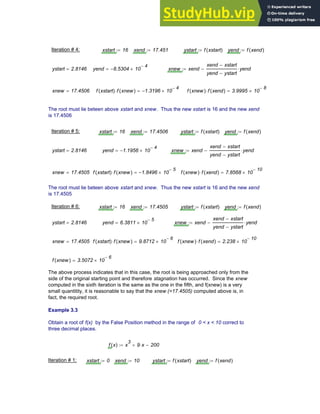 Iteration # 4: xstart 16
:= xend 17.451
:= ystart f xstart
( )
:= yend f xend
( )
:=
ystart 2.8146
= yend 8.5304
− 10
4
−
×
= xnew xend
xend xstart
−
yend ystart
−
yend
⋅
−
:=
xnew 17.4506
= f xstart
( ) f xnew
( )
⋅ 1.3196
− 10
4
−
×
= f xnew
( ) f xend
( )
⋅ 3.9995 10
8
−
×
=
The root must lie beteen above xstart and xnew. Thus the new xstart is 16 and the new xend
is 17.4506
Iteration # 5: xstart 16
:= xend 17.4506
:= ystart f xstart
( )
:= yend f xend
( )
:=
ystart 2.8146
= yend 1.1956
− 10
4
−
×
= xnew xend
xend xstart
−
yend ystart
−
yend
⋅
−
:=
xnew 17.4505
= f xstart
( ) f xnew
( )
⋅ 1.8496
− 10
5
−
×
= f xnew
( ) f xend
( )
⋅ 7.8568 10
10
−
×
=
The root must lie beteen above xstart and xnew. Thus the new xstart is 16 and the new xend
is 17.4505
Iteration # 6: xstart 16
:= xend 17.4505
:= ystart f xstart
( )
:= yend f xend
( )
:=
ystart 2.8146
= yend 6.3811 10
5
−
×
= xnew xend
xend xstart
−
yend ystart
−
yend
⋅
−
:=
xnew 17.4505
= f xstart
( ) f xnew
( )
⋅ 9.8712 10
6
−
×
= f xnew
( ) f xend
( )
⋅ 2.238 10
10
−
×
=
f xnew
( ) 3.5072 10
6
−
×
=
The above process indicates that in this case, the root is being approached only from the
side of the original starting point and therefore stagnation has occurred. Since the xnew
computed in the sixth iteration is the same as the one in the fifth, and f(xnew) is a very
small quantitity, it is reasonable to say that the xnew (=17.4505) computed above is, in
fact, the required root.
Example 3.3
Obtain a root of f(x) by the False Position method in the range of 0 < x < 10 correct to
three decimal places.
f x
( ) x
3
9 x
⋅
+ 200
−
:=
Iteration # 1: xstart 0
:= xend 10
:= ystart f xstart
( )
:= yend f xend
( )
:=
Chapter 3: Roots of Equations 61
 