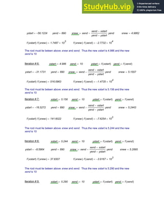 ystart 56.1224
−
= yend 890
= xnew xend
xend xstart
−
yend ystart
−
yend
⋅
−
:= xnew 4.9862
=
f xstart
( ) f xnew
( )
⋅ 1.7487 10
3
×
= f xnew
( ) f xend
( )
⋅ 2.7732
− 10
4
×
=
The root must lie beteen above xnew and xend. Thus the new xstart is 4.986 and the new
xend is 10
Iteration # 6: xstart 4.986
:= xend 10
:= ystart f xstart
( )
:= yend f xend
( )
:=
ystart 31.1731
−
= yend 890
= xnew xend
xend xstart
−
yend ystart
−
yend
⋅
−
:= xnew 5.1557
=
f xstart
( ) f xnew
( )
⋅ 516.0963
= f xnew
( ) f xend
( )
⋅ 1.4735
− 10
4
×
=
The root must lie beteen above xnew and xend. Thus the new xstart is 5.156 and the new
xend is 10
Iteration # 7: xstart 5.156
:= xend 10
:= ystart f xstart
( )
:= yend f xend
( )
:=
ystart 16.5272
−
= yend 890
= xnew xend
xend xstart
−
yend ystart
−
yend
⋅
−
:= xnew 5.2443
=
f xstart
( ) f xnew
( )
⋅ 141.6022
= f xnew
( ) f xend
( )
⋅ 7.6254
− 10
3
×
=
The root must lie beteen above xnew and xend. Thus the new xstart is 5.244 and the new
xend is 10
Iteration # 8: xstart 5.244
:= xend 10
:= ystart f xstart
( )
:= yend f xend
( )
:=
ystart 8.5964
−
= yend 890
= xnew xend
xend xstart
−
yend ystart
−
yend
⋅
−
:= xnew 5.2895
=
f xstart
( ) f xnew
( )
⋅ 37.8307
= f xnew
( ) f xend
( )
⋅ 3.9167
− 10
3
×
=
The root must lie beteen above xnew and xend. Thus the new xstart is 5.290 and the new
xend is 10
Iteration # 9: xstart 5.290
:= xend 10
:= ystart f xstart
( )
:= yend f xend
( )
:=
Chapter 3: Roots of Equations 63
 