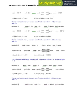ystart 4.3541
−
= yend 890
= xnew xend
xend xstart
−
yend ystart
−
yend
⋅
−
:= xnew 5.3129
=
f xstart
( ) f xnew
( )
⋅ 9.6414
= f xnew
( ) f xend
( )
⋅ 1.9707
− 10
3
×
=
The root must lie beteen above xnew and xend. Thus the new xstart is 5.313 and the new
xend is 10
Iteration # 10: xstart 5.313
:= xend 10
:= ystart f xstart
( )
:= yend f xend
( )
:=
ystart 2.2078
−
= yend 890
= xnew xend
xend xstart
−
yend ystart
−
yend
⋅
−
:= xnew 5.3246
=
f xstart
( ) f xnew
( )
⋅ 2.4707
= f xnew
( ) f xend
( )
⋅ 995.9944
−
=
The root must lie beteen above xnew and xend. Thus the new xstart is 5.325 and the new
xend is 10
Iteration # 11: xstart 5.325
:= xend 10
:= ystart f xstart
( )
:= yend f xend
( )
:=
ystart 1.0813
−
= yend 890
= xnew xend
xend xstart
−
yend ystart
−
yend
⋅
−
:= xnew 5.3307
=
f xstart
( ) f xnew
( )
⋅ 0.5916
= f xnew
( ) f xend
( )
⋅ 486.9595
−
=
The root must lie beteen above xnew and xend. Thus the new xstart is 5.331 and the new xend
is 10
Iteration # 12: xstart 5.331
:= xend 10
:= ystart f xstart
( )
:= yend f xend
( )
:=
ystart 0.5163
−
= yend 890
= xnew xend
xend xstart
−
yend ystart
−
yend
⋅
−
:= xnew 5.3337
=
f xstart
( ) f xnew
( )
⋅ 0.1348
= f xnew
( ) f xend
( )
⋅ 232.3231
−
=
The root must lie beteen above xnew and xend. Thus the new xstart is 5.334 and the new
xend is 10
Iteration # 13: xstart 5.334
:= xend 10
:= ystart f xstart
( )
:= yend f xend
( )
:=
64 AN INTRODUCTION TO NUMERICAL METHODS USING MATHCAD
 