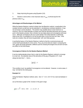 3. Keep improving the guess using Equation (3.8).
4. Solution is done when a new improved value X New is almost equal to the
previous value X Old
Advantages and Disadvantages of the Method
While the Newton-Raphson method is faster than the Bisection method, is applicable to the
complex domain as well and can be extended to simultaneous nonlinear equations, it may
not converge in some situations. The solution may oscillate about a local maximum or
minimum, and if an initial estimate is chosen such that the derivative becomes zero at some
point in the iteration process, then a division by zero takes place and convergence will never
occur. Although convergence will occur quite rapidly if the initial estimate is sufficiently
close to the root, it is possible for it to be be slow when it is far from the root. Also, if the
roots are complex, they will never be generated with real initial guesses.
A worthwhile feature of the Newton-Raphson method is that the numerical process will
correct itself automatically for minor errors. Thus, any errors that are made in computing the
next guess will simply generate a different point for drawing the tangent line and will not have
any effect on the final answer.
Convergence Criterion for the Newton-Raphson Method
It can be mathematically shown that in order for the Newton-Raphson method to converge
to a real root, the absolute value of the derivative of the g(xi) of Equation (3.7) must
always be less than 1 , that is,
g xi
( ) 1
<
This condition must be satisfied if convergence is to be attained. However, in some cases, it
may not hold for the initial guess.
Example 3.4
Using the Newton- Raphson method, solve : f(x)= x3 - 4.2 x -8.5 =0 for a real root between 2
and 3.
Let us first draw a graph of the function in the given range
f x
( ) x
3
4.2 x
⋅
− 8.5
−
:= x 2 2.1
, 3
..
:=
Chapter 3: Roots of Equations 67
 