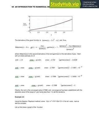 2 2.2 2.4 2.6 2.8
10
−
5
−
0
5
10
f x
( )
x
The derivative of the given function is fprime x
( ) 3 x
2
⋅ 4.2
−
:= , and thus,
fdblprime x
( ) 6 x
⋅
:= , g x
( ) x
f x
( )
fprime x
( )
−
:= , gprime x
( ) 1
fprime x
( )
2
f x
( ) fdblprime x
( )
⋅
−
fprime x
( )
2
−
:=
where fdblprime(x) is the second derivative of f(x) and gprime(x) is the derivative of g(x). Start
with an initial estimate of 2.5
xold 2.5
:= xnew g xold
( )
:= xnew 2.732
= gprime xnew
( ) 0.0206
=
xold xnew
:= xnew g xold
( )
:= xnew 2.7091
= gprime xnew
( ) 2.1887 10
4
−
×
=
xold xnew
:= xnew g xold
( )
:= xnew 2.7088
= gprime xnew
( ) 2.3959 10
8
−
×
=
xold xnew
:= xnew g xold
( )
:= xnew 2.7088
= gprime xnew
( ) 0
=
Clearly, the root is the converged value 2.7088, and convergence has been established with the
absolute value of the slope of g(x) being less than 1 in all the iterations.
Example 3.5
Using the Newton- Raphson method, solve : f(x)= x3 +7x2+19x+13 = 0 for all roots, real as
well as complex.
Let us first draw a graph of the function
68 AN INTRODUCTION TO NUMERICAL METHODS USING MATHCAD
 