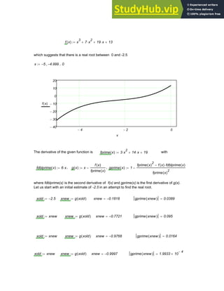 f x
( ) x
3
7 x
2
⋅
+ 19 x
⋅
+ 13
+
:=
which suggests that there is a real root between 0 and -2.5
x 5
− 4.999
−
, 0
..
:=
4
− 2
− 0
40
−
30
−
20
−
10
−
0
10
20
f x
( )
x
The derivative of the given function is fprime x
( ) 3 x
2
⋅ 14 x
⋅
+ 19
+
:= with
fdblprime x
( ) 6 x
⋅
:= , g x
( ) x
f x
( )
fprime x
( )
−
:= , gprime x
( ) 1
fprime x
( )
2
f x
( ) fdblprime x
( )
⋅
−
fprime x
( )
2
−
:=
where fdblprime(x) is the second derivative of f(x) and gprime(x) is the first derivative of g(x).
Let us start with an initial estimate of -2.5 in an attempt to find the real root.
xold 2.5
−
:= xnew g xold
( )
:= xnew 0.1818
−
= gprime xnew
( ) 0.0389
=
xold xnew
:= xnew g xold
( )
:= xnew 0.7721
−
= gprime xnew
( ) 0.095
=
xold xnew
:= xnew g xold
( )
:= xnew 0.9768
−
= gprime xnew
( ) 0.0164
=
xold xnew
:= xnew g xold
( )
:= xnew 0.9997
−
= gprime xnew
( ) 1.9933 10
4
−
×
=
Chapter 3: Roots of Equations 69
 