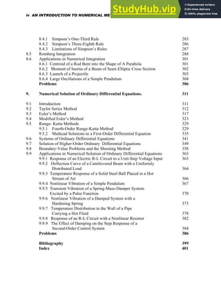 8.4.1 Simpson’s One-Third Rule 283
8.4.2 Simpson’s Three-Eighth Rule 286
8.4.3 Limitations of Simpson’s Rules 287
8.5 Romberg Integration 288
8.6 Applications in Numerical Integration 301
8.6.1 Centroid of a Rod Bent into the Shape of A Parabola 301
8.6.2 Moment of Inertia of a Beam of Semi-Elliptic Cross Section 302
8.6.3 Launch of a Projectile 303
8.6.4 Large Oscillations of a Simple Pendulum 304
Problems 306
9. Numerical Solution of Ordinary Differential Equations. 311
9.1 Introduction 311
9.2 Taylor Series Method 312
9.3 Euler’s Method 317
9.4 Modified Euler’s Method 323
9.5 Runge- Kutta Methods 329
9.5.1 Fourth-Order Runge-Kutta Method 329
9.5.2 Mathcad Solutions to a First-Order Differential Equation 335
9.6 Systems of Ordinary Differential Equations 341
9.7 Solution of Higher-Order Ordinary Differential Equations 349
9.8 Boundary-Value Problems and the Shooting Method 358
9.9 Applications in Numerical Solution of Ordinary Differential Equations 363
9.9.1 Response of an Electric R-L Circuit to a Unit-Step Voltage Input 363
9.9.2 Deflection Curve of a Cantilevered Beam with a Uniformly
Distributed Load 364
9.9.3 Temperature Response of a Solid Steel Ball Placed in a Hot
Stream of Air 366
9.9.4 Nonlinear Vibration of a Simple Pendulum 367
9.9.5 Transient Vibration of a Spring-Mass-Damper System
Excited by a Pulse Function 370
9.9.6 Nonlinear Vibration of a Damped System with a
Hardening Spring 373
9.9.7 Temperature Distribution in the Wall of a Pipe
Carrying a Hot Fluid 378
9.9.8 Response of an R-L Circuit with a Nonlinear Resistor 382
9.9.9 The Effect of Damping on the Step Response of a
Second-Order Control System 384
Problems 386
Bibliography 399
Index 401
iv AN INTRODUCTION TO NUMERICAL METHODS USING MATHCAD
 