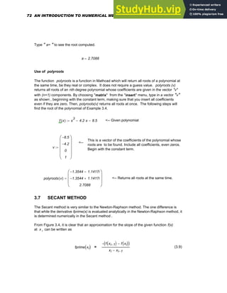 Type " a= " to see the root computed.
a 2.7088
=
Use of polyroots
The function polyroots is a function in Mathcad which will return all roots of a polynomial at
the same time, be they real or complex. It does not require a guess value. polyroots (v)
returns all roots of an nth degree polynomial whose coefficients are given in the vector "v"
with (n+1) components. By choosing "matrix" from the "insert" menu, type in a vector "v"
as shown , beginning with the constant term, making sure that you insert all coefficients
even if they are zero. Then, polyroots(v) returns all roots at once. The following steps will
find the root of the polynomial of Example 3.4.
f x
( ) x
3
4.2 x
⋅
− 8.5
−
:= <-- Given polynomial
This is a vector of the coefficients of the polynomial whose
roots are to be found. Include all coefficients, even zeros.
Begin with the constant term.
<--
v
8.5
−
4.2
−
0
1
⎛
⎜
⎜
⎜
⎜
⎝
⎞
⎟
⎟
⎟
⎟
⎠
:=
polyroots v
( )
1.3544
− 1.1417i
−
1.3544
− 1.1417i
+
2.7088
⎛
⎜
⎜
⎜
⎝
⎞
⎟
⎟
⎟
⎠
= <-- Returns all roots at the same time.
3.7 SECANT METHOD
The Secant method is very similar to the Newton-Raphson method. The one difference is
that while the derivative fprime(x) is evaluated analytically in the Newton-Raphson method, it
is determined numerically in the Secant method .
From Figure 3.4, it is clear that an approximation for the slope of the given function f(x)
at x i can be written as
fprime xi
( ) =
f xi 1
−
( ) f xi
( )
−
( )
−
xi xi 1
−
−
(3.9)
72 AN INTRODUCTION TO NUMERICAL METHODS USING MATHCAD
 