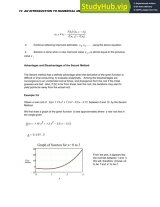 xi 1
+ xi
f xi
( ) xi 1
− xi
−
( )
⋅
f xi 1
−
( ) f xi
( )
−
−
=
3. Continue obtaining improved estimates x3, x4 ...... using the above equation.
4. Solution is done when a new improved value x i+1 is almost equal to the previous
value x i
Advantages and Disadvantages of the Secant Method
The Secant method has a definite advantage when the derivative of the given function is
difficult or time-consuming to evaluate analytically. Among the disadvantages are
convergence to an unintended root at times, and divergence from the root if the initial
guesses are bad. Also, if f(x) is far from linear near the root, the iterations may start to
yield points far away from the actual root.
Example 3.6
Obtain a real root of f(x)= 1.15 x3 + 1.2 x2 - 3.5 x - 3.12 between 0 and 10 by the Secant
Method.
We first draw a graph of the given function to see approximately where a real root lies in
the range given.
f x
( ) 1.15 x
3
⋅ 1.2 x
2
⋅
+ 3.5 x
⋅
− 3.12
−
:=
x 0 0.01
, 3
..
:=
0 1 2 3
10
−
0
10
20
30
Graph of functon for x= 0 to 3
f x
( )
x
From the plot, it appears like
the root lies between 1 and 3.
We will, therefore, choose x0
to be 1 and x1 to be 2
74 AN INTRODUCTION TO NUMERICAL METHODS USING MATHCAD
 