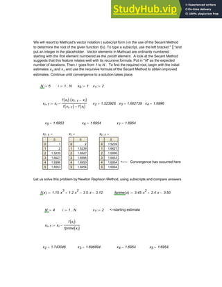 We will resort to Mathcad's vector notation ( subscript form ) in the use of the Secant Method
to determine the root of the given function f(x). To type a subscript, use the left bracket " [ "and
put an integer in the placeholder. Vector elements in Mathcad are ordinarily numbered
starting with the first element numbered as the zeroth element. A look at the Secant Method
suggests that this feature relates well with its recursive formula. Put in "N" as the expected
number of iterations. Then i goes from 1 to N . To find the required root, begin with the initial
estimates x0 and x1 and use the recursive formula of the Secant Method to obtain improved
estimates. Continue until convergence to a solution takes place.
N 6
:= i 1 N
..
:= x0 1
:= x1 2
:=
xi 1
+ xi
f xi
( ) xi 1
− xi
−
( )
⋅
f xi 1
−
( ) f xi
( )
−
−
:= x2 1.523926
= x3 1.662739
= x4 1.6996
=
x5 1.6953
= x6 1.6954
= x7 1.6954
=
xi 1
−
0
0
1
2
3
4
5
1
2
1.5239
1.6627
1.6996
1.6953
= xi
0
0
1
2
3
4
5
2
1.5239
1.6627
1.6996
1.6953
1.6954
= xi 1
+
0
0
1
2
3
4
5
1.5239
1.6627
1.6996
1.6953
1.6954
1.6954
=
<---- Convergence has occurred here
Let us solve this problem by Newton Raphson Method, using subscripts and compare answers
f x
( ) 1.15 x
3
⋅ 1.2 x
2
⋅
+ 3.5 x
⋅
− 3.12
−
:= fprime x
( ) 3.45 x
2
⋅ 2.4 x
⋅
+ 3.50
−
:=
N 4
:= i 1 N
..
:= x1 2
:= <--starting estimate
xi 1
+ xi
f xi
( )
fprime xi
( )
−
:=
x2 1.743046
= x3 1.696894
= x4 1.6954
= x5 1.6954
=
Chapter 3: Roots of Equations 75
 