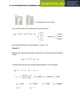 xi
0
0
1
2
3
2
1.743
1.6969
1.6954
= xi 1
+
0
0
1
2
3
1.743
1.6969
1.6954
1.6954
=
<----Convergence has occurred here.
Let us verify the above root by resorting to the polyroots function
f x
( ) 1.15 x
3
⋅ 1.2 x
2
⋅
+ 3.5 x
⋅
− 3.12
−
:=
v
3.12
−
3.5
−
1.2
1.15
⎛
⎜
⎜
⎜
⎜
⎝
⎞
⎟
⎟
⎟
⎟
⎠
:= polyroots v
( )
1.8941
−
0.8448
−
1.6954
⎛
⎜
⎜
⎜
⎝
⎞
⎟
⎟
⎟
⎠
=
which indicates that there is one root between x = 0 and x = 10.
Example 3.7
Obtain all roots, real as well as complex, of the function f(x) of Example 3.5 by the Secant
method.
f x
( ) x
3
7 x
2
⋅
+ 19 x
⋅
+ 13
+
:=
To determine the real root, we will consider initial estimates of 1 and 2 as follows.
N 9
:= i 1 N
..
:= x0 1
:= x1 2
:=
xi 1
+ xi
f xi
( ) xi 1
− xi
−
( )
⋅
f xi 1
−
( ) f xi
( )
−
−
:= x2 0.148936
= x3 0.267833
−
= x4 0.7285
−
=
x5 0.9224
−
= x6 0.9904
−
= x7 0.9996
−
= x8 0.999998
−
=
x9 1
−
= x10 1
−
=
76 AN INTRODUCTION TO NUMERICAL METHODS USING MATHCAD
 