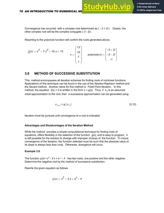 Convergence has occurred with a complex root determined as ( - 3 + 2i ). Clearly, the
other complex root will be the complex conjugate (-3 - 2i) .
Resorting to the polyroots function will confirm the roots generated above.
f x
( ) x
3
7 x
2
⋅
+ 19 x
⋅
+ 13
+
:=
v
13
19
7
1
⎛
⎜
⎜
⎜
⎜
⎝
⎞
⎟
⎟
⎟
⎟
⎠
:= polyroots v
( )
3
− 2i
+
3
− 2i
−
1
−
⎛
⎜
⎜
⎜
⎝
⎞
⎟
⎟
⎟
⎠
=
3.8 METHOD OF SUCCESSIVE SUBSTITUTION
This method encompasses all iteration schemes for finding roots of nonlinear functions.
Applications of this technique can be found in the use of the Newton-Raphson method and
the Secant method. Another name for this method is Fixed Point Iteration. In this
method, the equation f(x) = 0 is written in the form x = g(x). Thus, if x1 is an assumed
initial approximation to the root, then a successive approximation can be generated using
x i+ 1 = g ( x i ) (3.12)
Iteration must be pursued until convergence to a root is indicated
Advantages and Disadvantages of the Iteration Method
While the method provides a simple computational technique for finding roots of
equations, offers flexibility in the selection of the function g(x), and is easy to program, it
is still possible for the solution to diverge with improper choices of the function. To insure
convergence of the iteration, the function selected must be such that the absolute value of
its slope is always less than unity. Otherwise, divergence will occur.
Example 3.8
The function y(x)= x2 - 3 x + e x - 4 has two roots, one positive and the other negative.
Determine the negative root by the method of successive substitution.
Rewrite the given equation as follows
y x
( ) x
2
3 x
⋅
− e
x
+ 4
−
:=
78 AN INTRODUCTION TO NUMERICAL METHODS USING MATHCAD
 