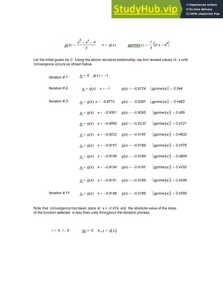 g x
( )
x
2
e
x
+ 4
−
3
:= x g x
( )
:= gprime x
( )
1
3
2 x
⋅ e
x
+
( )
⋅
:=
Let the initial guess be 0. Using the above recursive relationship, we find revised values of x until
convergence occurs as shown below.
x 0
:= g x
( ) 1
−
=
Iteration # 1:
Iteration # 2: x g x
( )
:= x 1
−
= g x
( ) 0.8774
−
= gprime x
( ) 0.544
=
Iteration # 3: x g x
( )
:= x 0.8774
−
= g x
( ) 0.9381
−
= gprime x
( ) 0.4463
=
x g x
( )
:= x 0.9381
−
= g x
( ) 0.9095
−
= gprime x
( ) 0.495
=
x g x
( )
:= x 0.9095
−
= g x
( ) 0.9233
−
= gprime x
( ) 0.4721
=
x g x
( )
:= x 0.9233
−
= g x
( ) 0.9167
−
= gprime x
( ) 0.4832
=
x g x
( )
:= x 0.9167
−
= g x
( ) 0.9199
−
= gprime x
( ) 0.4779
=
x g x
( )
:= x 0.9199
−
= g x
( ) 0.9184
−
= gprime x
( ) 0.4804
=
x g x
( )
:= x 0.9184
−
= g x
( ) 0.9191
−
= gprime x
( ) 0.4792
=
x g x
( )
:= x 0.9191
−
= g x
( ) 0.9188
−
= gprime x
( ) 0.4798
=
Iteration # 11: x g x
( )
:= x 0.9188
−
= g x
( ) 0.9189
−
= gprime x
( ) 0.4795
=
Note that convergence has taken place at x = -0.919, and the absolute value of the slope
of the function selected is less than unity throughout the iteration process.
i 0 1
, 9
..
:= x0 0
:= xi 1
+ g xi
( )
:=
Chapter 3: Roots of Equations 79
 