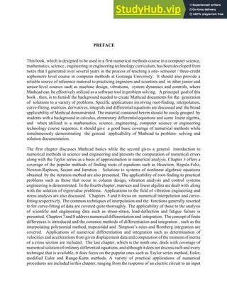PREFACE
This book, which is designed to be used in a first numerical methods course in a computer science,
mathematics, science , engineering or engineering technology curriculum, has been developed from
notes that I generated over several years in the process of teaching a one- semester / three-credit
sophomore level course in computer methods at Gonzaga University. It should also provide a
reliable source of reference material to practicing engineers and scientists and in other junior and
senior-level courses such as machine design, vibrations, system dynamics and controls, where
Mathcad can be effectively utilized as a software tool in problem solving. A principal goal of this
book , then, is to furnish the background needed to create Mathcad documents for the generation
of solutions to a variety of problems. Specific applications involving root-finding, interpolation,
curve-fitting, matrices, derivatives, integrals and differential equations are discussed and the broad
applicability of Mathcad demonstrated. The material contained herein should be easily grasped by
students with a background in calculus, elementary differential equations and some linear algebra,
and when utilized in a mathematics, science, engineering, computer science or engineering
technology course sequence, it should give a good basic coverage of numerical methods while
simultaneously demonstrating the general applicability of Mathcad to problem- solving and
solution documentation.
The first chapter discusses Mathcad basics while the second gives a general introduction to
numerical methods in science and engineering and presents the computation of numerical errors
along with the Taylor series as a basis of approximation in numerical analysis. Chapter 3 offers a
coverage of the popular methods of finding roots of equations such as Bisection, Regula-Falsi,
Newton-Raphson, Secant and Iteration . Solutions to systems of nonlinear algebraic equations
obtained by the iteration method are also presented. The applicability of root-finding to practical
problems such as those that occur in column design, vibration analysis and control systems
engineering is demonstrated. In the fourth chapter, matrices and linear algebra are dealt with along
with the solution of eigenvalue problems. Applications to the field of vibration engineering and
stress analysis are also discussed. Chapters 5 and 6 focus on numerical interpolation and curve-
fitting respectively. The common techniques of interpolation and the functions generally resorted
to for curve-fitting of data are covered quite thoroughly. The applicability of these to the analysis
of scientific and engineering data such as stress-strain, load-deflection and fatigue failure is
presented. Chapters 7 and 8 address numerical differentiation and integration. The concept of finite
differences is introduced and the common methods of differentiation and integration , such as the
interpolating polynomial method, trapezoidal and Simpson’s rules and Romberg integration are
covered. Applications of numerical differentiation and integration such as determination of
velocities and accelerations from given displacement data and computation of the moment of inertia
of a cross section are included. The last chapter, which is the ninth one, deals with coverage of
numericalsolutionofordinarydifferentialequations,andalthough it does not discuss each and every
technique that is available, it does focus on the popular ones such as Taylor series method, Euler,
modified Euler and Runge-Kutta methods. A variety of practical applications of numerical
procedures are included in this chapter, ranging from the response of an electric circuit to an input
Preface: v
 