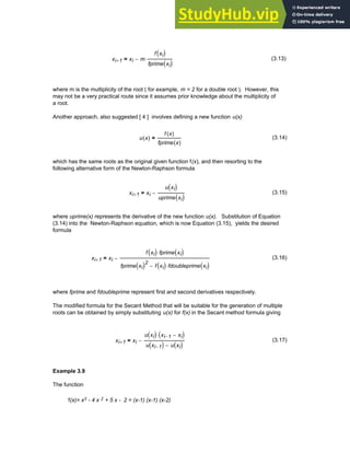xi 1
+ xi m
f xi
( )
fprime xi
( )
⋅
−
= (3.13)
where m is the multiplicity of the root ( for example, m = 2 for a double root ). However, this
may not be a very practical route since it assumes prior knowledge about the multiplicity of
a root.
Another approach, also suggested [ 4 ] involves defining a new function u(x)
u x
( )
f x
( )
fprime x
( )
= (3.14)
which has the same roots as the original given function f(x), and then resorting to the
following alternative form of the Newton-Raphson formula
xi 1
+ xi
u xi
( )
uprime xi
( )
−
= (3.15)
where uprime(x) represents the derivative of the new function u(x). Substitution of Equation
(3.14) into the Newton-Raphson equation, which is now Equation (3.15), yields the desired
formula
xi 1
+ xi
f xi
( ) fprime xi
( )
⋅
fprime xi
( )2
f xi
( ) fdoubleprime xi
( )
⋅
−
−
= (3.16)
where fprime and fdoubleprime represent first and second derivatives respectively.
The modified formula for the Secant Method that will be suitable for the generation of multiple
roots can be obtained by simply substituting u(x) for f(x) in the Secant method formula giving
xi 1
+ xi
u xi
( ) xi 1
− xi
−
( )
⋅
u xi 1
−
( ) u xi
( )
−
−
= (3.17)
Example 3.9
The function
f(x)= x3 - 4 x 2 + 5 x - 2 = (x-1) (x-1) (x-2)
Chapter 3: Roots of Equations 81
 