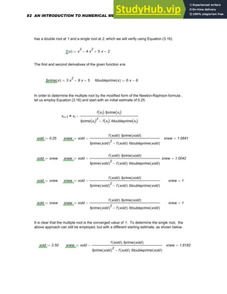 has a double root at 1 and a single root at 2, which we will verify using Equation (3.16).
f x
( ) x
3
4 x
2
⋅
− 5 x
⋅
+ 2
−
:=
The first and second derivatives of the given function are
fprime x
( ) 3 x
2
⋅ 8 x
⋅
− 5
+
:= fdoubleprime x
( ) 6 x
⋅ 8
−
:=
In order to determine the multiple root by the modified form of the Newton-Raphson formula ,
let us employ Equation (3.16) and start with an initial estimate of 0.25.
xi 1
+ xi
f xi
( ) fprime xi
( )
⋅
fprime xi
( )2
f xi
( ) fdoubleprime xi
( )
⋅
−
−
=
xold 0.25
:= xnew xold
f xold
( ) fprime xold
( )
⋅
fprime xold
( )
2
f xold
( ) fdoubleprime xold
( )
⋅
−
−
:= xnew 1.0841
=
xold xnew
:= xnew xold
f xold
( ) fprime xold
( )
⋅
fprime xold
( )
2
f xold
( ) fdoubleprime xold
( )
⋅
−
−
:= xnew 1.0042
=
xold xnew
:= xnew xold
f xold
( ) fprime xold
( )
⋅
fprime xold
( )
2
f xold
( ) fdoubleprime xold
( )
⋅
−
−
:= xnew 1
=
xold xnew
:= xnew xold
f xold
( ) fprime xold
( )
⋅
fprime xold
( )
2
f xold
( ) fdoubleprime xold
( )
⋅
−
−
:= xnew 1
=
It is clear that the multiple root is the converged value of 1. To determine the single root, the
above approach can still be employed, but with a different starting estimate, as shown below.
xold 2.50
:= xnew xold
f xold
( ) fprime xold
( )
⋅
fprime xold
( )
2
f xold
( ) fdoubleprime xold
( )
⋅
−
−
:= xnew 1.8182
=
82 AN INTRODUCTION TO NUMERICAL METHODS USING MATHCAD
 