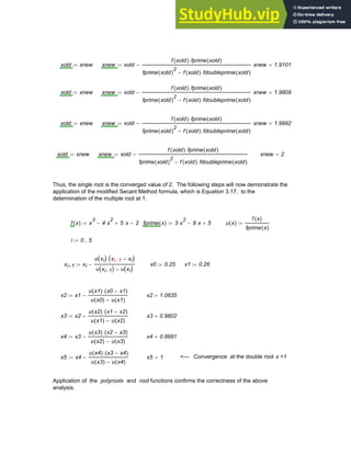 xold xnew
:= xnew xold
f xold
( ) fprime xold
( )
⋅
fprime xold
( )
2
f xold
( ) fdoubleprime xold
( )
⋅
−
−
:= xnew 1.9101
=
xold xnew
:= xnew xold
f xold
( ) fprime xold
( )
⋅
fprime xold
( )
2
f xold
( ) fdoubleprime xold
( )
⋅
−
−
:= xnew 1.9809
=
xold xnew
:= xnew xold
f xold
( ) fprime xold
( )
⋅
fprime xold
( )
2
f xold
( ) fdoubleprime xold
( )
⋅
−
−
:= xnew 1.9992
=
xold xnew
:= xnew xold
f xold
( ) fprime xold
( )
⋅
fprime xold
( )
2
f xold
( ) fdoubleprime xold
( )
⋅
−
−
:= xnew 2
=
Thus, the single root is the converged value of 2. The following steps will now demonstrate the
application of the modified Secant Method formula, which is Equation 3.17, to the
determination of the multiple root at 1.
f x
( ) x
3
4 x
2
⋅
− 5 x
⋅
+ 2
−
:= fprime x
( ) 3 x
2
⋅ 8 x
⋅
− 5
+
:= u x
( )
f x
( )
fprime x
( )
:=
i 0 5
..
:=
xi 1
+ xi
u xi
( ) xi 1
− xi
−
( )
⋅
u xi 1
−
( ) u xi
( )
−
−
:=
i 1
−
x0 0.25
:= x1 0.26
:=
x2 x1
u x1
( ) x0 x1
−
( )
⋅
u x0
( ) u x1
( )
−
−
:= x2 1.0835
=
x3 x2
u x2
( ) x1 x2
−
( )
⋅
u x1
( ) u x2
( )
−
−
:= x3 0.9802
=
x4 x3
u x3
( ) x2 x3
−
( )
⋅
u x2
( ) u x3
( )
−
−
:= x4 0.9991
=
x5 x4
u x4
( ) x3 x4
−
( )
⋅
u x3
( ) u x4
( )
−
−
:= x5 1
= <--- Convergence at the double root x =1
Application of the polyroots and root functions confirms the correctness of the above
analysis.
Chapter 3: Roots of Equations 83
 