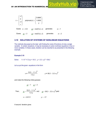 v
2
−
5
4
−
1
⎛
⎜
⎜
⎜
⎜
⎝
⎞
⎟
⎟
⎟
⎟
⎠
:= polyroots v
( )
0.9995
1.0005
2
⎛
⎜
⎜
⎜
⎝
⎞
⎟
⎟
⎟
⎠
=
Guess x 0.5
:= a root f x
( ) x
,
( )
:= generates a 1
=
Guess x 3
:= a root f x
( ) x
,
( )
:= generates a 2
=
3.10 SOLUTION OF SYSTEMS OF NONLINEAR EQUATIONS
The methods discussed so far deal with finding the roots of functions of only a single
variable. In certain situations, it may be necessary to solve nonlinear equations in two or
more variables. In these cases, iteration can be resorted to as presented in the following
example.
Example 3.10
Solve: 1.1 x2 +1.2 xy = 10.5 ; y + 3.2 x y2 = 58.2
Let us put the given equations in the form
x
10.5 1.1 x
2
⋅
−
1.2 y
⋅
= y 58.2 3.2 x
⋅ y
2
⋅
−
=
and make the following initial guesses:
x 1
:= y 3
:=
Then, x
10.5 1.1 x
2
⋅
−
1.2 y
⋅
:= and y 58.2 3.2 x
⋅ y
2
⋅
−
:= yield
x 2.6111
= y 17
−
=
A second iteration gives
84 AN INTRODUCTION TO NUMERICAL METHODS USING MATHCAD
 