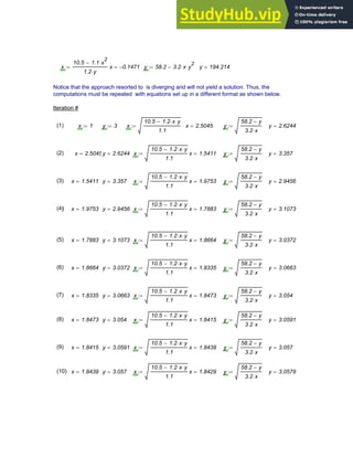 x
10.5 1.1 x
2
⋅
−
1.2 y
⋅
:= x 0.1471
−
= y 58.2 3.2 x
⋅ y
2
⋅
−
:= y 194.214
=
Notice that the approach resorted to is diverging and will not yield a solution. Thus, the
computations must be repeated with equations set up in a different format as shown below.
Iteration #
(1) x 1
:= y 3
:= x
10.5 1.2 x
⋅ y
⋅
−
1.1
:= x 2.5045
= y
58.2 y
−
3.2 x
⋅
:= y 2.6244
=
(2) x 2.5045
= y 2.6244
= x
10.5 1.2 x
⋅ y
⋅
−
1.1
:= x 1.5411
= y
58.2 y
−
3.2 x
⋅
:= y 3.357
=
(3) x 1.5411
= y 3.357
= x
10.5 1.2 x
⋅ y
⋅
−
1.1
:= x 1.9753
= y
58.2 y
−
3.2 x
⋅
:= y 2.9456
=
(4) x 1.9753
= y 2.9456
= x
10.5 1.2 x
⋅ y
⋅
−
1.1
:= x 1.7883
= y
58.2 y
−
3.2 x
⋅
:= y 3.1073
=
(5) x 1.7883
= y 3.1073
= x
10.5 1.2 x
⋅ y
⋅
−
1.1
:= x 1.8664
= y
58.2 y
−
3.2 x
⋅
:= y 3.0372
=
(6) x 1.8664
= y 3.0372
= x
10.5 1.2 x
⋅ y
⋅
−
1.1
:= x 1.8335
= y
58.2 y
−
3.2 x
⋅
:= y 3.0663
=
(7) x 1.8335
= y 3.0663
= x
10.5 1.2 x
⋅ y
⋅
−
1.1
:= x 1.8473
= y
58.2 y
−
3.2 x
⋅
:= y 3.054
=
(8) x 1.8473
= y 3.054
= x
10.5 1.2 x
⋅ y
⋅
−
1.1
:= x 1.8415
= y
58.2 y
−
3.2 x
⋅
:= y 3.0591
=
(9) x 1.8415
= y 3.0591
= x
10.5 1.2 x
⋅ y
⋅
−
1.1
:= x 1.8439
= y
58.2 y
−
3.2 x
⋅
:= y 3.057
=
(10) x 1.8439
= y 3.057
= x
10.5 1.2 x
⋅ y
⋅
−
1.1
:= x 1.8429
= y
58.2 y
−
3.2 x
⋅
:= y 3.0579
=
Chapter 3: Roots of Equations 85
 