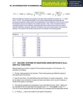 (11) x 1.8429
= y 3.0579
= x
10.5 1.2 x
⋅ y
⋅
−
1.1
:= x 1.8433
= y
58.2 y
−
3.2 x
⋅
:= y 3.0575
=
Notice that after ten iterations convergence has taken place yielding the solution as : x =1.843
and y = 3.058. This example illustrates a very serious disadvantage associated with the
successive substitution method which is the dependence of convergence on the format in which
the equations are put and utilized in the iteration process. Also , even in situations where a
converged solution can be attained, initial estimates that are fairly close to the true solution
must be resorted to, because, otherwise, divergence may occur and a solution may never be
obtained. The results of the iterative process are summarized in the following table.
----------------------------------------------------------------------------------------------------------------------------
Iteration # x y
------------------------------------------------------------------------------------------------------------------------------
0 init=1.0 3.00
1 2.505 2.624
2 1.541 3.357
3 1.975 2.946
4 1.788 3.107
5 1.866 3.037
6 1.833 3.066
7 1.847 3.054
8 1.841 3.059
9 1.844 3.057
10 1.843 3.058
11 1.843 3.058
----------------------------------------------------------------------------------------------------------------------------------
3.11 SOLVING SYSTEMS OF EQUATIONS USING MATHCAD'S Given
AND Find FUNCTIONS
Mathcad allows you to solve a system of 50 simultaneous equations in 50 unknowns. The
procedure is as follows:
1. Provide initial guesses for all unknowns. These initial guesses give Mathcad a place to
start searching for the solution.
2. Type the word Given. This tells Mathcad that what follows is a system of equations. Given
can be typed in any combination of upper and lower case letters, and in any font. However, it
should not be typed in a text region.
3. Then type the equations and inequalities in any order below the word Given . Make sure
you separate the left and right sides of an equation by an " = ". Press [Ctrl]= to type " = ".
You can of course separate the left and right sides of an inequality with the appropriate symbol.
4. a:= Find(x,y.....) returns the solution to the system of equations.
86 AN INTRODUCTION TO NUMERICAL METHODS USING MATHCAD
 