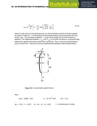 (3.18)
σmax
Pmax
A
1
e c
⋅
K
2
sec
Pmax
A E
⋅
L
2 K
⋅
⋅
⎛
⎜
⎝
⎞
⎟
⎠
⋅
+
⎛
⎜
⎜
⎝
⎞
⎟
⎟
⎠
⋅
=
where A is the column cross-sectional area, e is the eccentricity at which the load is applied,
as shown in Figure 3.6 , c is the distance of the outermost fiber in the cross-section from the
neutral axis , K is the radius of gyration , L is the column length and E is the modulus of
elasticity. This relationship between σ max and P max is not linear and there is no proportionality
between the applied load and the stress that is produced. Thus, it must be solved iteratively
using trial and error. How this can be accomplished with Mathcad is demonstrated below.
Figure 3.6. Eccentrically Loaded Column
Here,
σyld 40000.
:= (psi) E 30 10
6
⋅
:= (psi) FS 2.75
:=
do 10.70
:= t 0.375
:= di do 2 t
⋅
−
:= di 9.95
= <--- all dimensions in inches
88 AN INTRODUCTION TO NUMERICAL METHODS USING MATHCAD
 