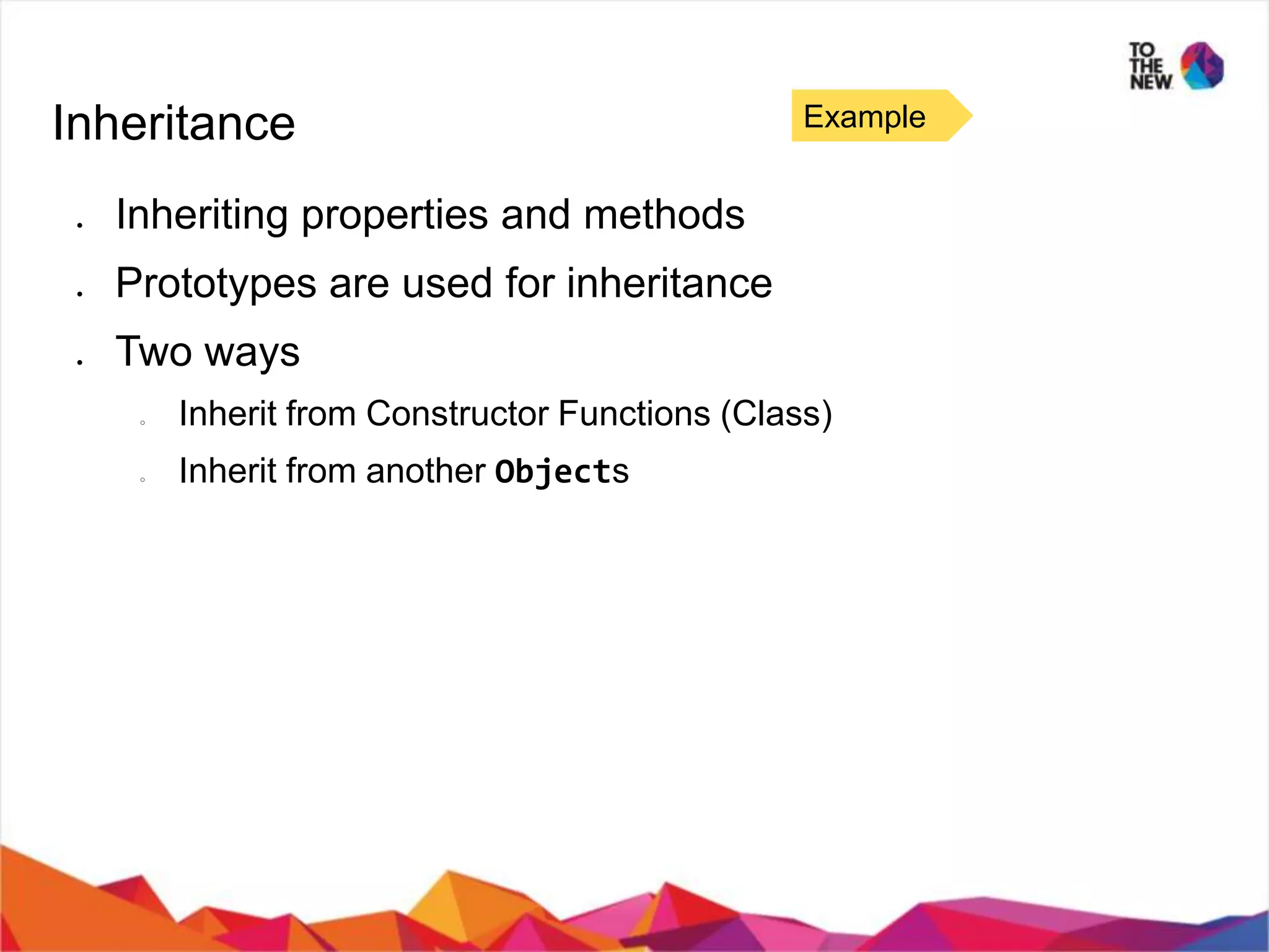 Inheritance ● Inheriting properties and methods ● Prototypes are used for inheritance ● Two ways ○ Inherit from Constructor Functions (Class) ○ Inherit from another Objects Example 