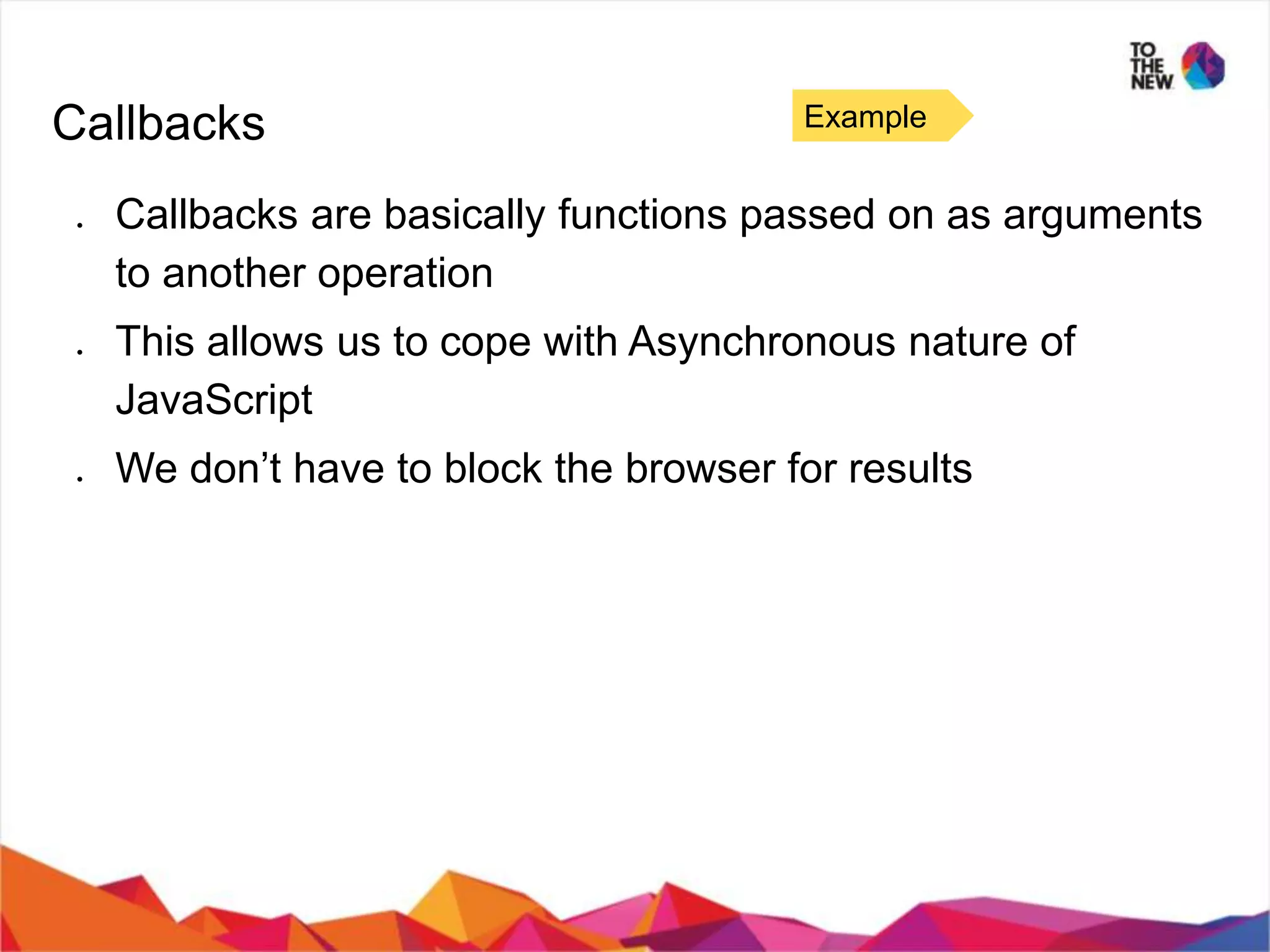 Callbacks ● Callbacks are basically functions passed on as arguments to another operation ● This allows us to cope with Asynchronous nature of JavaScript ● We don’t have to block the browser for results Example 
