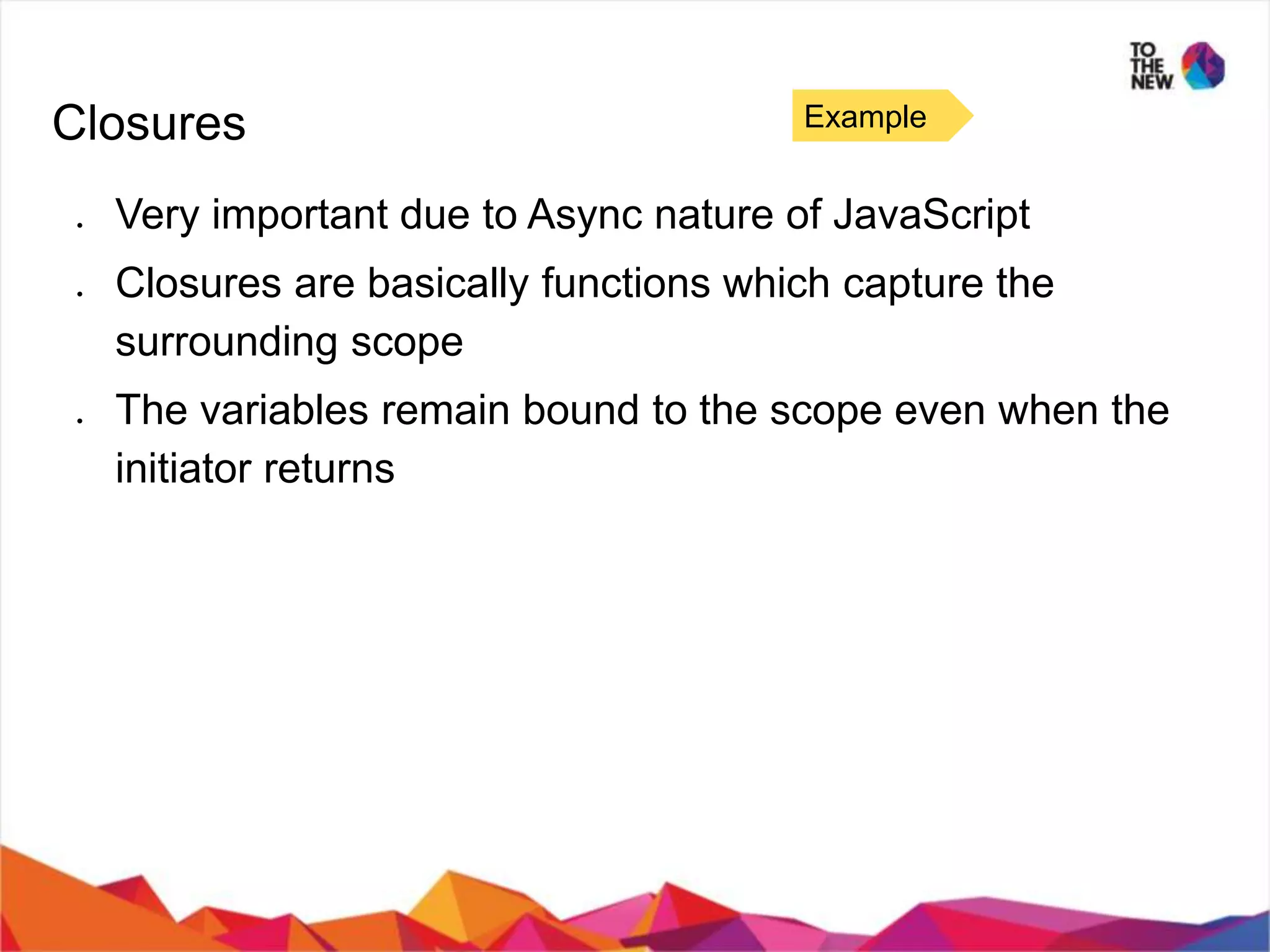 Closures ● Very important due to Async nature of JavaScript ● Closures are basically functions which capture the surrounding scope ● The variables remain bound to the scope even when the initiator returns Example 