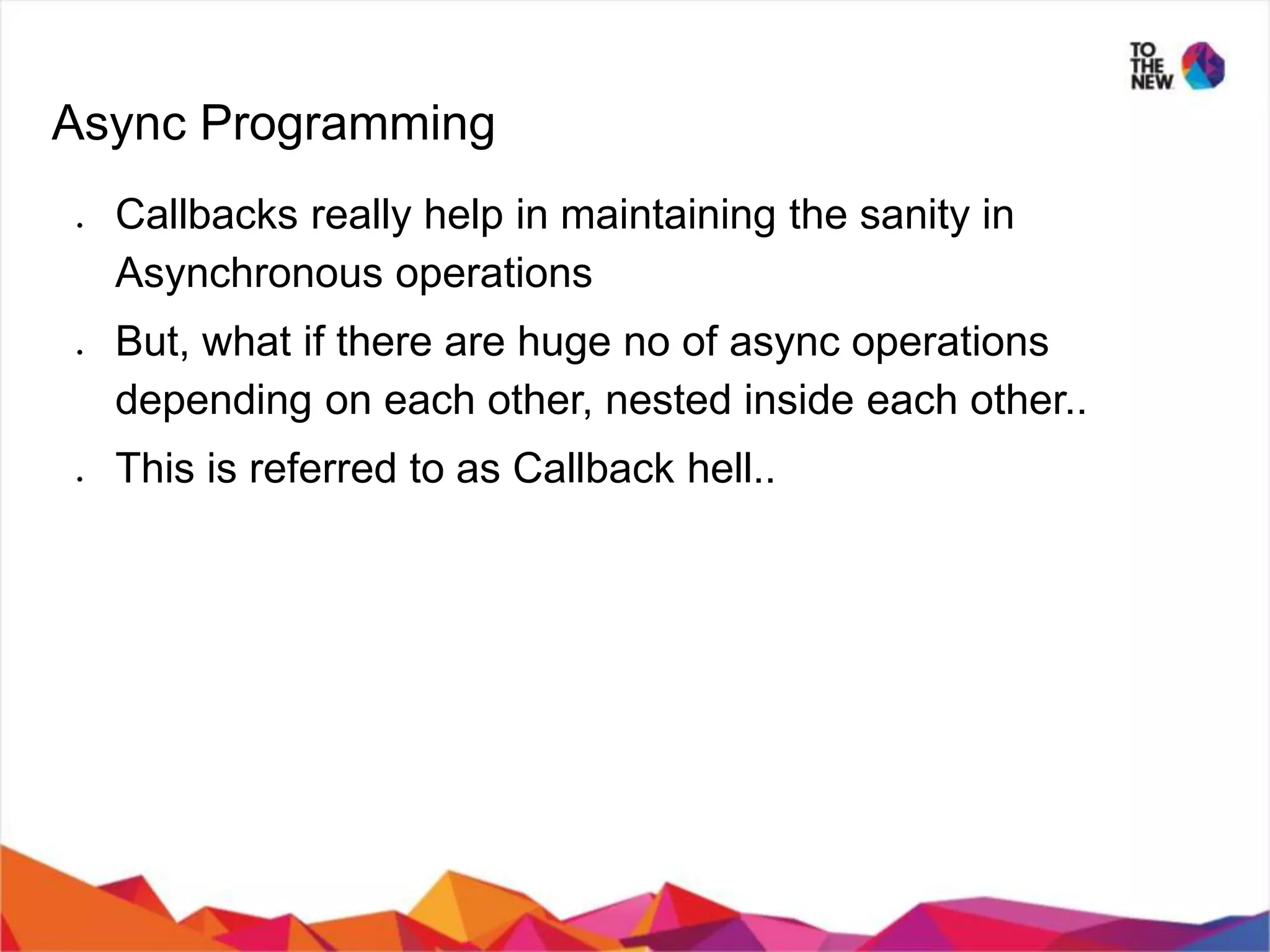 Async Programming ● Callbacks really help in maintaining the sanity in Asynchronous operations ● But, what if there are huge no of async operations depending on each other, nested inside each other.. ● This is referred to as Callback hell.. 