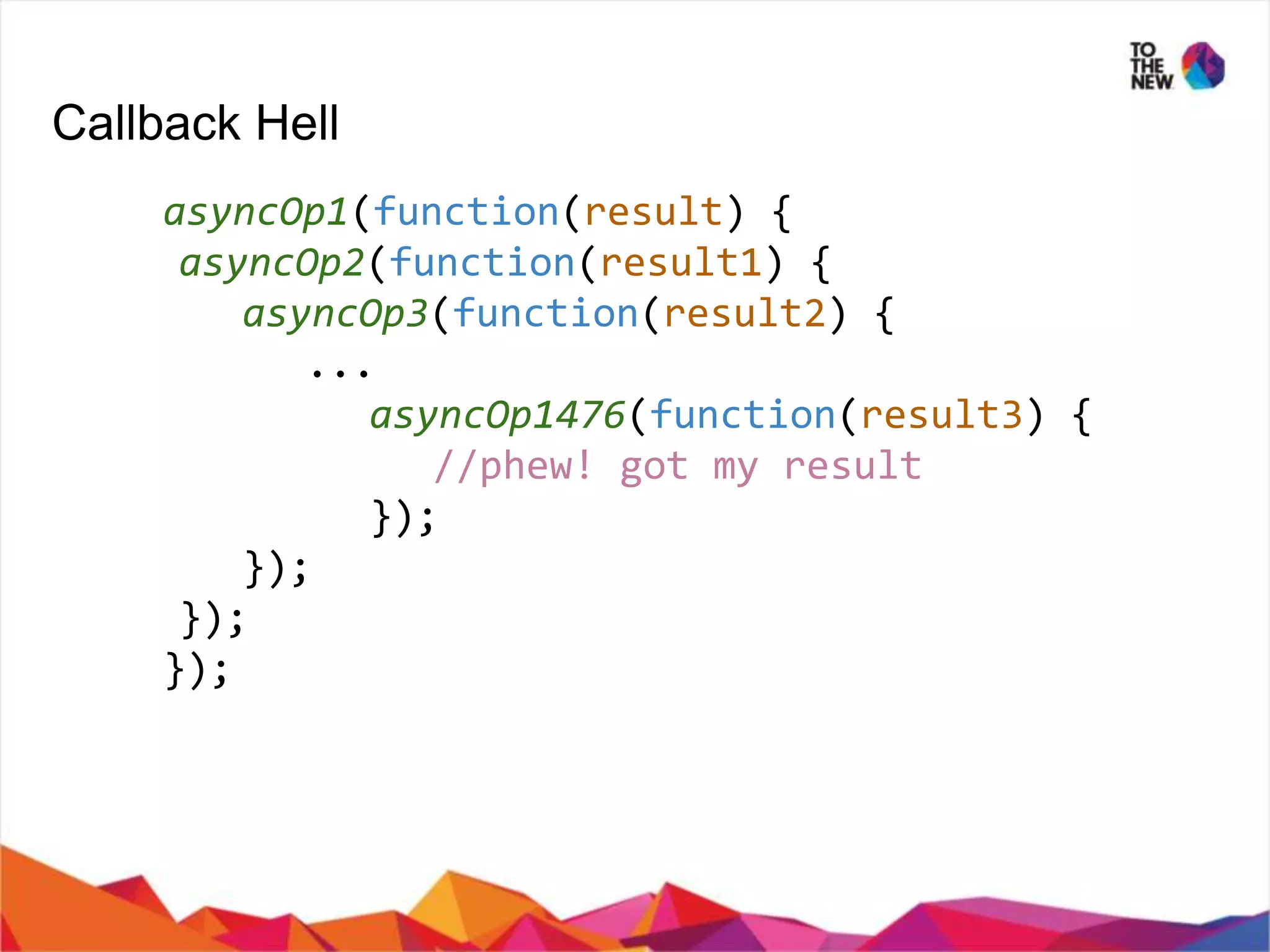 Callback Hell asyncOp1(function(result) { asyncOp2(function(result1) { asyncOp3(function(result2) { ... asyncOp1476(function(result3) { //phew! got my result }); }); }); }); 