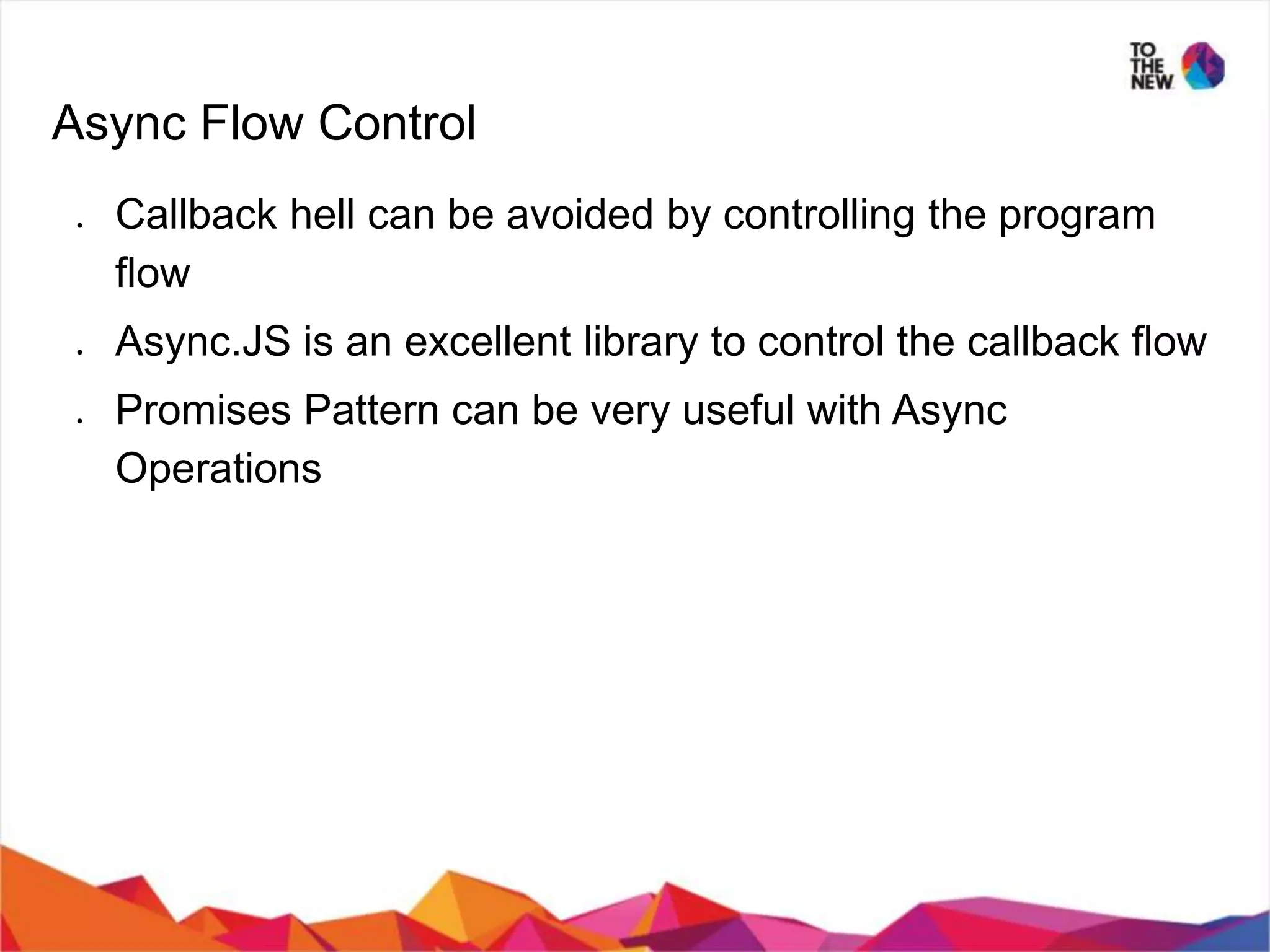 Async Flow Control ● Callback hell can be avoided by controlling the program flow ● Async.JS is an excellent library to control the callback flow ● Promises Pattern can be very useful with Async Operations 
