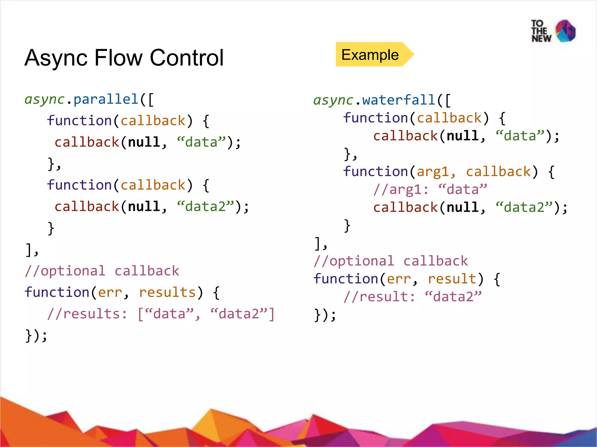 Async Flow Control Example async.parallel([ function(callback) { callback(null, “data”); }, function(callback) { callback(null, “data2”); } ], //optional callback function(err, results) { //results: [“data”, “data2”] }); async.waterfall([ function(callback) { callback(null, “data”); }, function(arg1, callback) { //arg1: “data” callback(null, “data2”); } ], //optional callback function(err, result) { //result: “data2” }); 