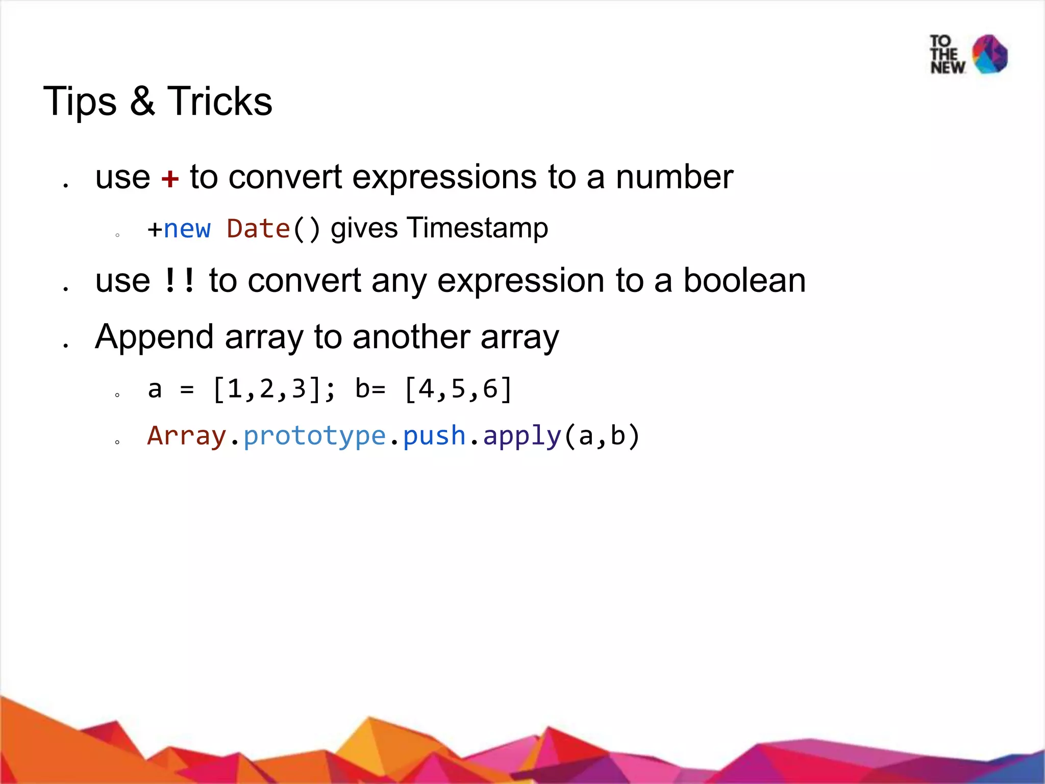 Tips & Tricks ● use + to convert expressions to a number ○ +new Date() gives Timestamp ● use !! to convert any expression to a boolean ● Append array to another array ○ a = [1,2,3]; b= [4,5,6] ○ Array.prototype.push.apply(a,b) 