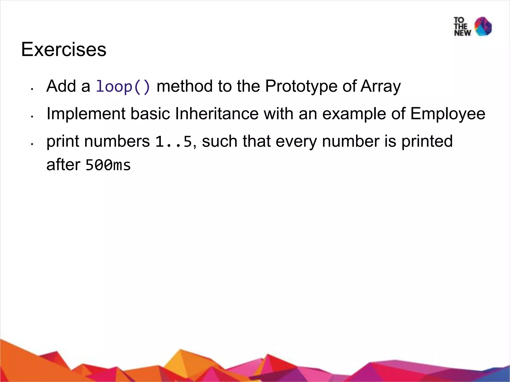 Exercises • Add a loop() method to the Prototype of Array • Implement basic Inheritance with an example of Employee • print numbers 1..5, such that every number is printed after 500ms 