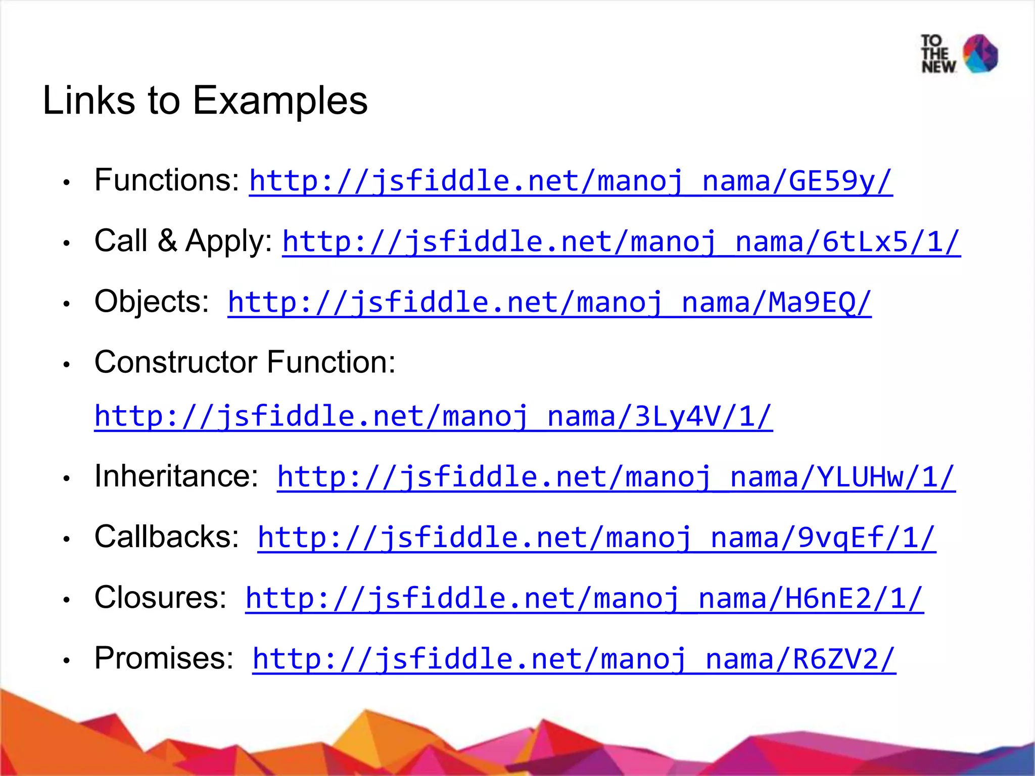 Links to Examples • Functions: http://jsfiddle.net/manoj_nama/GE59y/ • Call & Apply: http://jsfiddle.net/manoj_nama/6tLx5/1/ • Objects: http://jsfiddle.net/manoj_nama/Ma9EQ/ • Constructor Function: http://jsfiddle.net/manoj_nama/3Ly4V/1/ • Inheritance: http://jsfiddle.net/manoj_nama/YLUHw/1/ • Callbacks: http://jsfiddle.net/manoj_nama/9vqEf/1/ • Closures: http://jsfiddle.net/manoj_nama/H6nE2/1/ • Promises: http://jsfiddle.net/manoj_nama/R6ZV2/ 