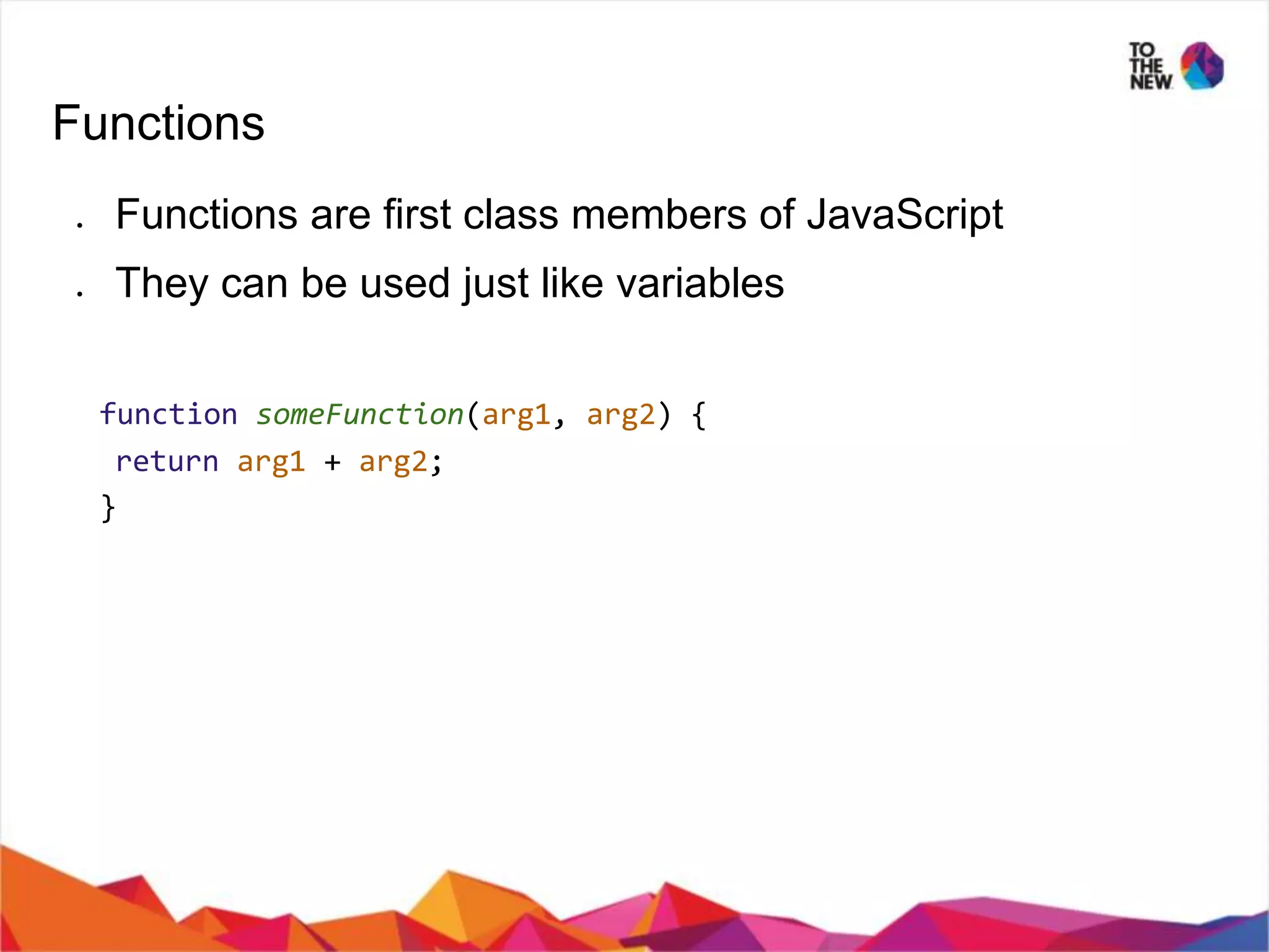 Functions ● Functions are first class members of JavaScript ● They can be used just like variables function someFunction(arg1, arg2) { return arg1 + arg2; } 