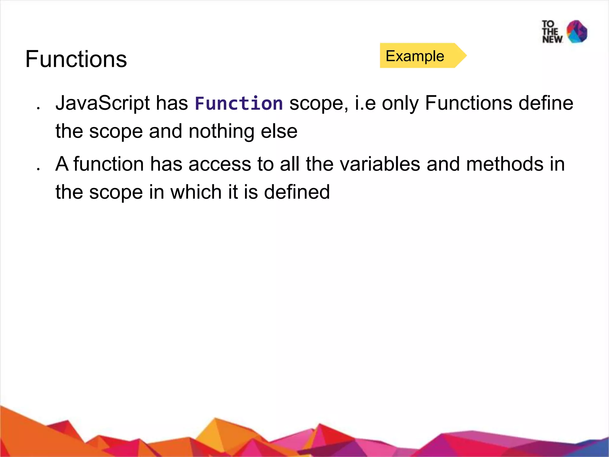 Functions ● JavaScript has Function scope, i.e only Functions define the scope and nothing else ● A function has access to all the variables and methods in the scope in which it is defined Example 