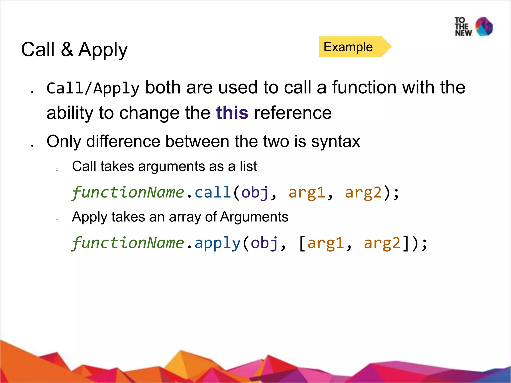 Call & Apply ● Call/Apply both are used to call a function with the ability to change the this reference ● Only difference between the two is syntax ○ Call takes arguments as a list functionName.call(obj, arg1, arg2); ○ Apply takes an array of Arguments functionName.apply(obj, [arg1, arg2]); Example 