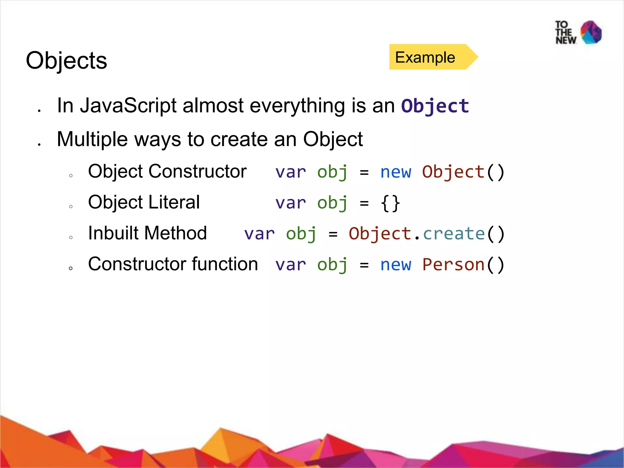 Objects ● In JavaScript almost everything is an Object ● Multiple ways to create an Object ○ Object Constructor var obj = new Object() ○ Object Literal var obj = {} ○ Inbuilt Method var obj = Object.create() ○ Constructor function var obj = new Person() Example 