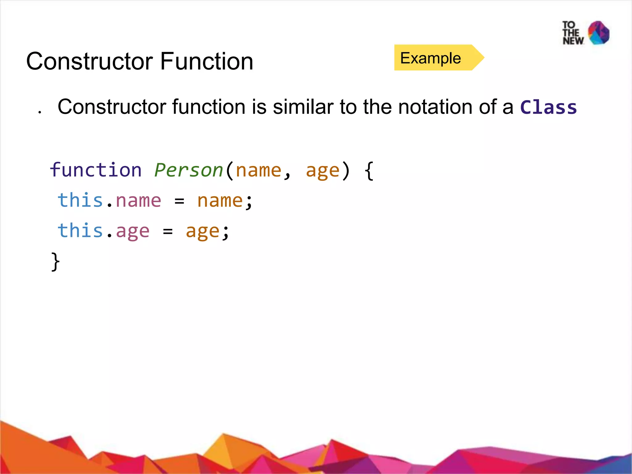 Constructor Function ● Constructor function is similar to the notation of a Class function Person(name, age) { this.name = name; this.age = age; } Example 