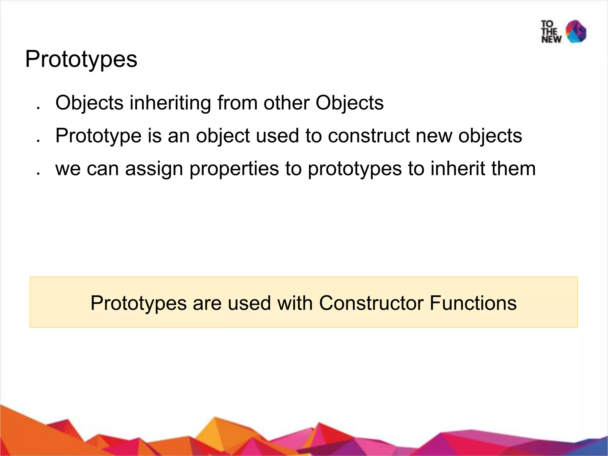 Prototypes ● Objects inheriting from other Objects ● Prototype is an object used to construct new objects ● we can assign properties to prototypes to inherit them Prototypes are used with Constructor Functions 