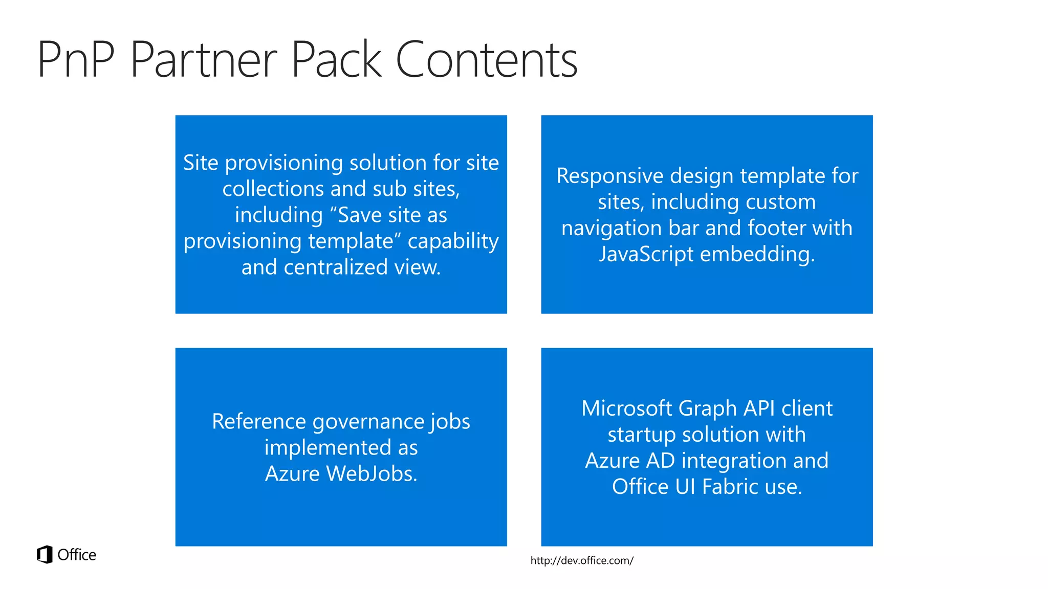 Site provisioning solution for site
collections and sub sites,
including “Save site as
provisioning template” capability
and centralized view.
Responsive design template for
sites, including custom
navigation bar and footer with
JavaScript embedding.
Reference governance jobs
implemented as
Azure WebJobs.
Microsoft Graph API client
startup solution with
Azure AD integration and
Office UI Fabric use.
 