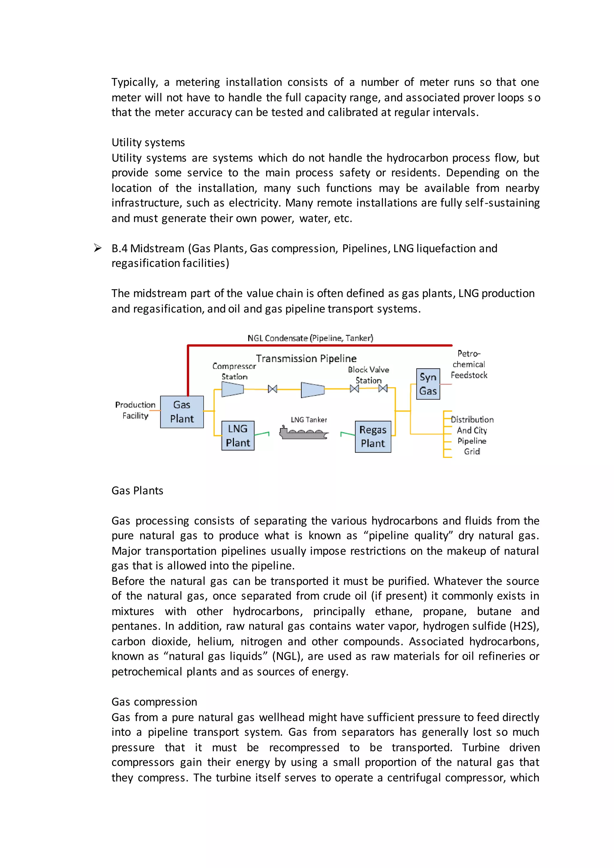 Typically, a metering installation consists of a number of meter runs so that one
meter will not have to handle the full capacity range, and associated prover loops so
that the meter accuracy can be tested and calibrated at regular intervals.
Utility systems
Utility systems are systems which do not handle the hydrocarbon process flow, but
provide some service to the main process safety or residents. Depending on the
location of the installation, many such functions may be available from nearby
infrastructure, such as electricity. Many remote installations are fully self-sustaining
and must generate their own power, water, etc.
 B.4 Midstream (Gas Plants, Gas compression, Pipelines, LNG liquefaction and
regasification facilities)
The midstream part of the value chain is often defined as gas plants, LNG production
and regasification, and oil and gas pipeline transport systems.
Gas Plants
Gas processing consists of separating the various hydrocarbons and fluids from the
pure natural gas to produce what is known as “pipeline quality” dry natural gas.
Major transportation pipelines usually impose restrictions on the makeup of natural
gas that is allowed into the pipeline.
Before the natural gas can be transported it must be purified. Whatever the source
of the natural gas, once separated from crude oil (if present) it commonly exists in
mixtures with other hydrocarbons, principally ethane, propane, butane and
pentanes. In addition, raw natural gas contains water vapor, hydrogen sulfide (H2S),
carbon dioxide, helium, nitrogen and other compounds. Associated hydrocarbons,
known as “natural gas liquids” (NGL), are used as raw materials for oil refineries or
petrochemical plants and as sources of energy.
Gas compression
Gas from a pure natural gas wellhead might have sufficient pressure to feed directly
into a pipeline transport system. Gas from separators has generally lost so much
pressure that it must be recompressed to be transported. Turbine driven
compressors gain their energy by using a small proportion of the natural gas that
they compress. The turbine itself serves to operate a centrifugal compressor, which
 