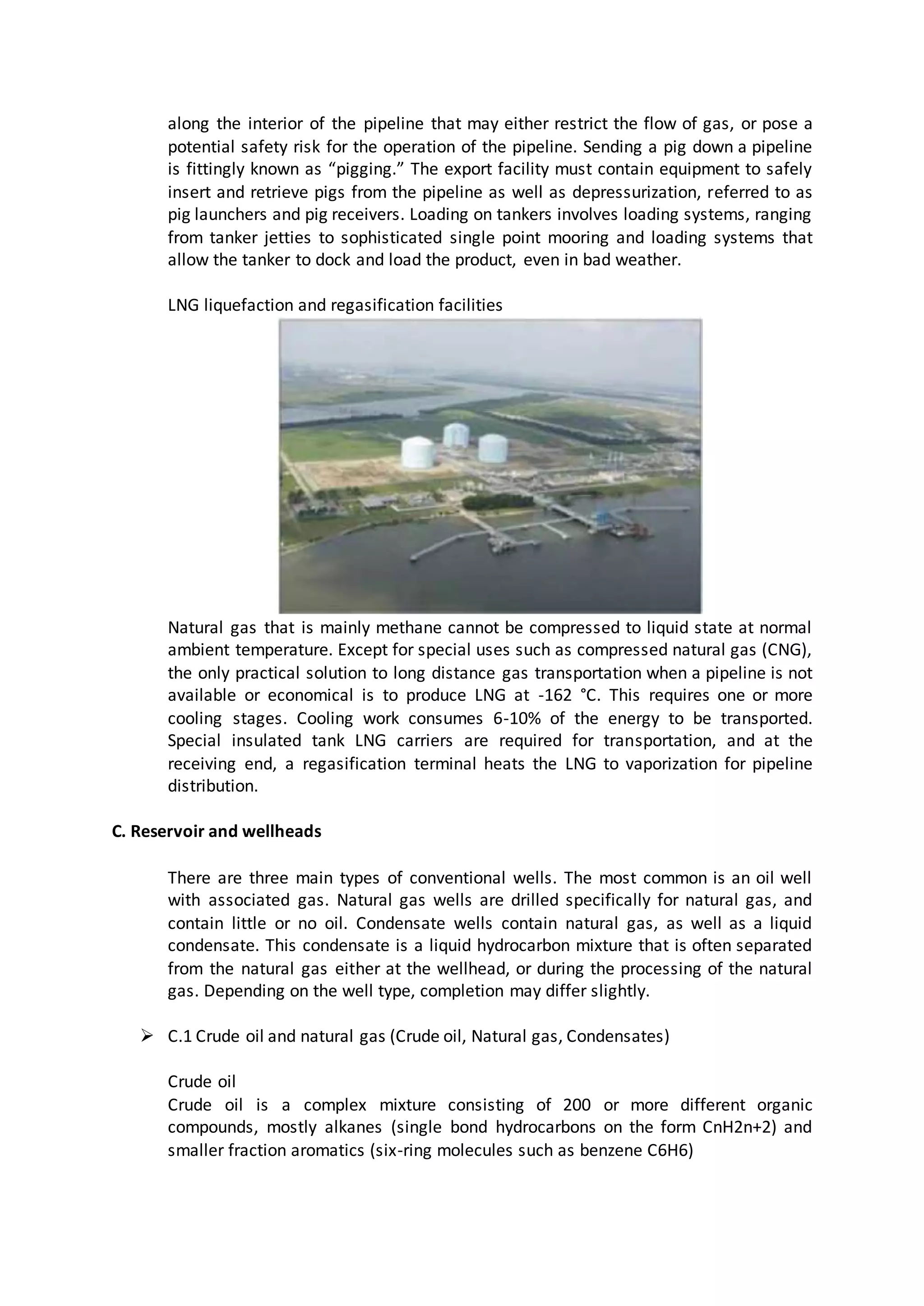 along the interior of the pipeline that may either restrict the flow of gas, or pose a
potential safety risk for the operation of the pipeline. Sending a pig down a pipeline
is fittingly known as “pigging.” The export facility must contain equipment to safely
insert and retrieve pigs from the pipeline as well as depressurization, referred to as
pig launchers and pig receivers. Loading on tankers involves loading systems, ranging
from tanker jetties to sophisticated single point mooring and loading systems that
allow the tanker to dock and load the product, even in bad weather.
LNG liquefaction and regasification facilities
Natural gas that is mainly methane cannot be compressed to liquid state at normal
ambient temperature. Except for special uses such as compressed natural gas (CNG),
the only practical solution to long distance gas transportation when a pipeline is not
available or economical is to produce LNG at -162 °C. This requires one or more
cooling stages. Cooling work consumes 6-10% of the energy to be transported.
Special insulated tank LNG carriers are required for transportation, and at the
receiving end, a regasification terminal heats the LNG to vaporization for pipeline
distribution.
C. Reservoir and wellheads
There are three main types of conventional wells. The most common is an oil well
with associated gas. Natural gas wells are drilled specifically for natural gas, and
contain little or no oil. Condensate wells contain natural gas, as well as a liquid
condensate. This condensate is a liquid hydrocarbon mixture that is often separated
from the natural gas either at the wellhead, or during the processing of the natural
gas. Depending on the well type, completion may differ slightly.
 C.1 Crude oil and natural gas (Crude oil, Natural gas, Condensates)
Crude oil
Crude oil is a complex mixture consisting of 200 or more different organic
compounds, mostly alkanes (single bond hydrocarbons on the form CnH2n+2) and
smaller fraction aromatics (six-ring molecules such as benzene C6H6)
 