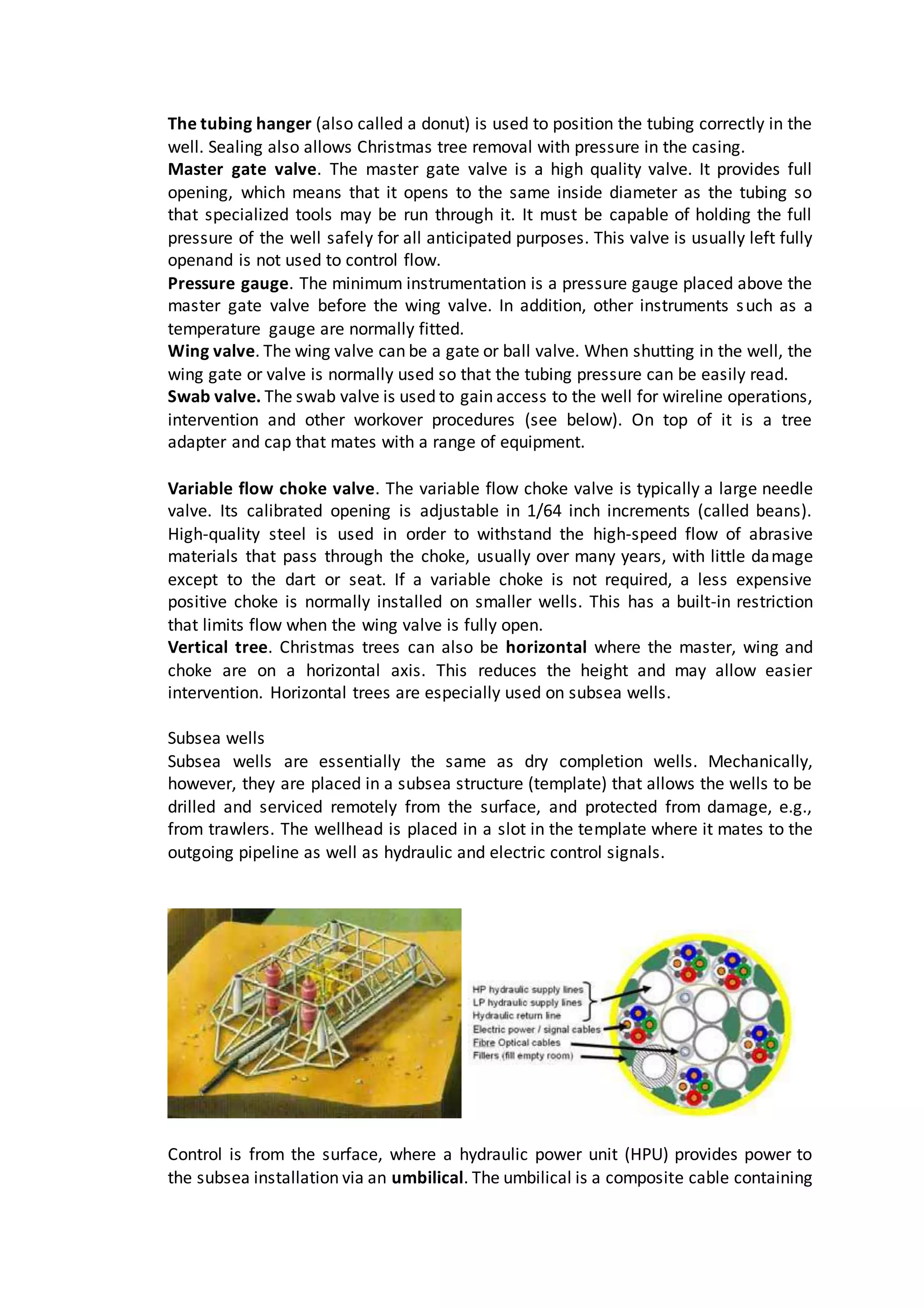 The tubing hanger (also called a donut) is used to position the tubing correctly in the
well. Sealing also allows Christmas tree removal with pressure in the casing.
Master gate valve. The master gate valve is a high quality valve. It provides full
opening, which means that it opens to the same inside diameter as the tubing so
that specialized tools may be run through it. It must be capable of holding the full
pressure of the well safely for all anticipated purposes. This valve is usually left fully
openand is not used to control flow.
Pressure gauge. The minimum instrumentation is a pressure gauge placed above the
master gate valve before the wing valve. In addition, other instruments such as a
temperature gauge are normally fitted.
Wing valve. The wing valve can be a gate or ball valve. When shutting in the well, the
wing gate or valve is normally used so that the tubing pressure can be easily read.
Swab valve. The swab valve is used to gain access to the well for wireline operations,
intervention and other workover procedures (see below). On top of it is a tree
adapter and cap that mates with a range of equipment.
Variable flow choke valve. The variable flow choke valve is typically a large needle
valve. Its calibrated opening is adjustable in 1/64 inch increments (called beans).
High-quality steel is used in order to withstand the high-speed flow of abrasive
materials that pass through the choke, usually over many years, with little damage
except to the dart or seat. If a variable choke is not required, a less expensive
positive choke is normally installed on smaller wells. This has a built-in restriction
that limits flow when the wing valve is fully open.
Vertical tree. Christmas trees can also be horizontal where the master, wing and
choke are on a horizontal axis. This reduces the height and may allow easier
intervention. Horizontal trees are especially used on subsea wells.
Subsea wells
Subsea wells are essentially the same as dry completion wells. Mechanically,
however, they are placed in a subsea structure (template) that allows the wells to be
drilled and serviced remotely from the surface, and protected from damage, e.g.,
from trawlers. The wellhead is placed in a slot in the template where it mates to the
outgoing pipeline as well as hydraulic and electric control signals.
Control is from the surface, where a hydraulic power unit (HPU) provides power to
the subsea installation via an umbilical. The umbilical is a composite cable containing
 