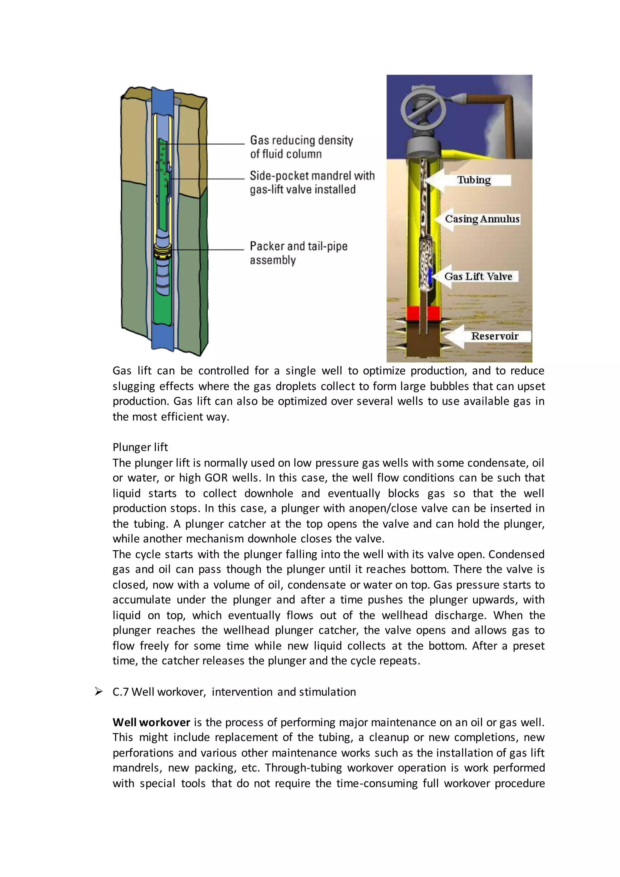 Gas lift can be controlled for a single well to optimize production, and to reduce
slugging effects where the gas droplets collect to form large bubbles that can upset
production. Gas lift can also be optimized over several wells to use available gas in
the most efficient way.
Plunger lift
The plunger lift is normally used on low pressure gas wells with some condensate, oil
or water, or high GOR wells. In this case, the well flow conditions can be such that
liquid starts to collect downhole and eventually blocks gas so that the well
production stops. In this case, a plunger with anopen/close valve can be inserted in
the tubing. A plunger catcher at the top opens the valve and can hold the plunger,
while another mechanism downhole closes the valve.
The cycle starts with the plunger falling into the well with its valve open. Condensed
gas and oil can pass though the plunger until it reaches bottom. There the valve is
closed, now with a volume of oil, condensate or water on top. Gas pressure starts to
accumulate under the plunger and after a time pushes the plunger upwards, with
liquid on top, which eventually flows out of the wellhead discharge. When the
plunger reaches the wellhead plunger catcher, the valve opens and allows gas to
flow freely for some time while new liquid collects at the bottom. After a preset
time, the catcher releases the plunger and the cycle repeats.
 C.7 Well workover, intervention and stimulation
Well workover is the process of performing major maintenance on an oil or gas well.
This might include replacement of the tubing, a cleanup or new completions, new
perforations and various other maintenance works such as the installation of gas lift
mandrels, new packing, etc. Through-tubing workover operation is work performed
with special tools that do not require the time-consuming full workover procedure
 