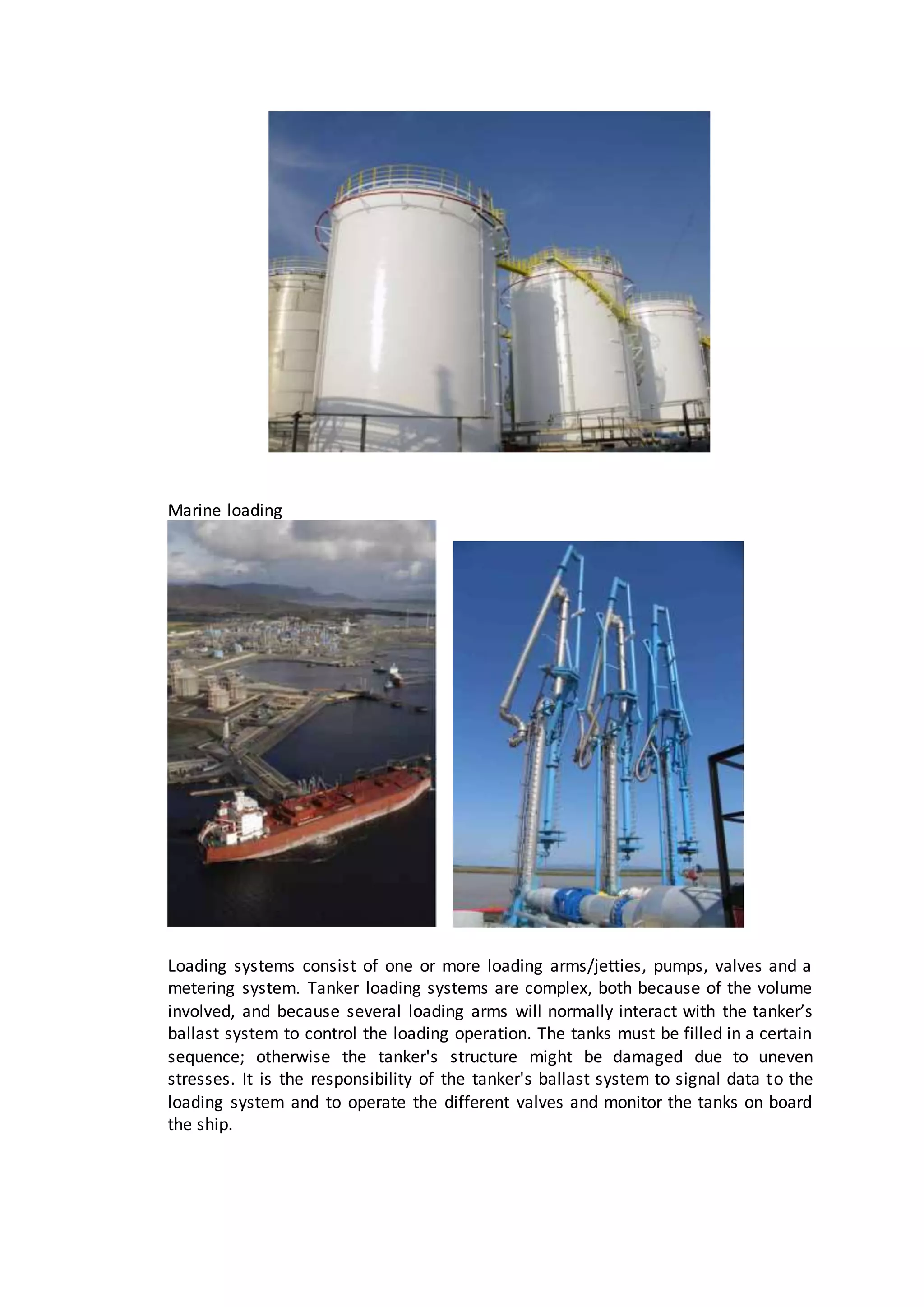 Marine loading
Loading systems consist of one or more loading arms/jetties, pumps, valves and a
metering system. Tanker loading systems are complex, both because of the volume
involved, and because several loading arms will normally interact with the tanker’s
ballast system to control the loading operation. The tanks must be filled in a certain
sequence; otherwise the tanker's structure might be damaged due to uneven
stresses. It is the responsibility of the tanker's ballast system to signal data to the
loading system and to operate the different valves and monitor the tanks on board
the ship.
 