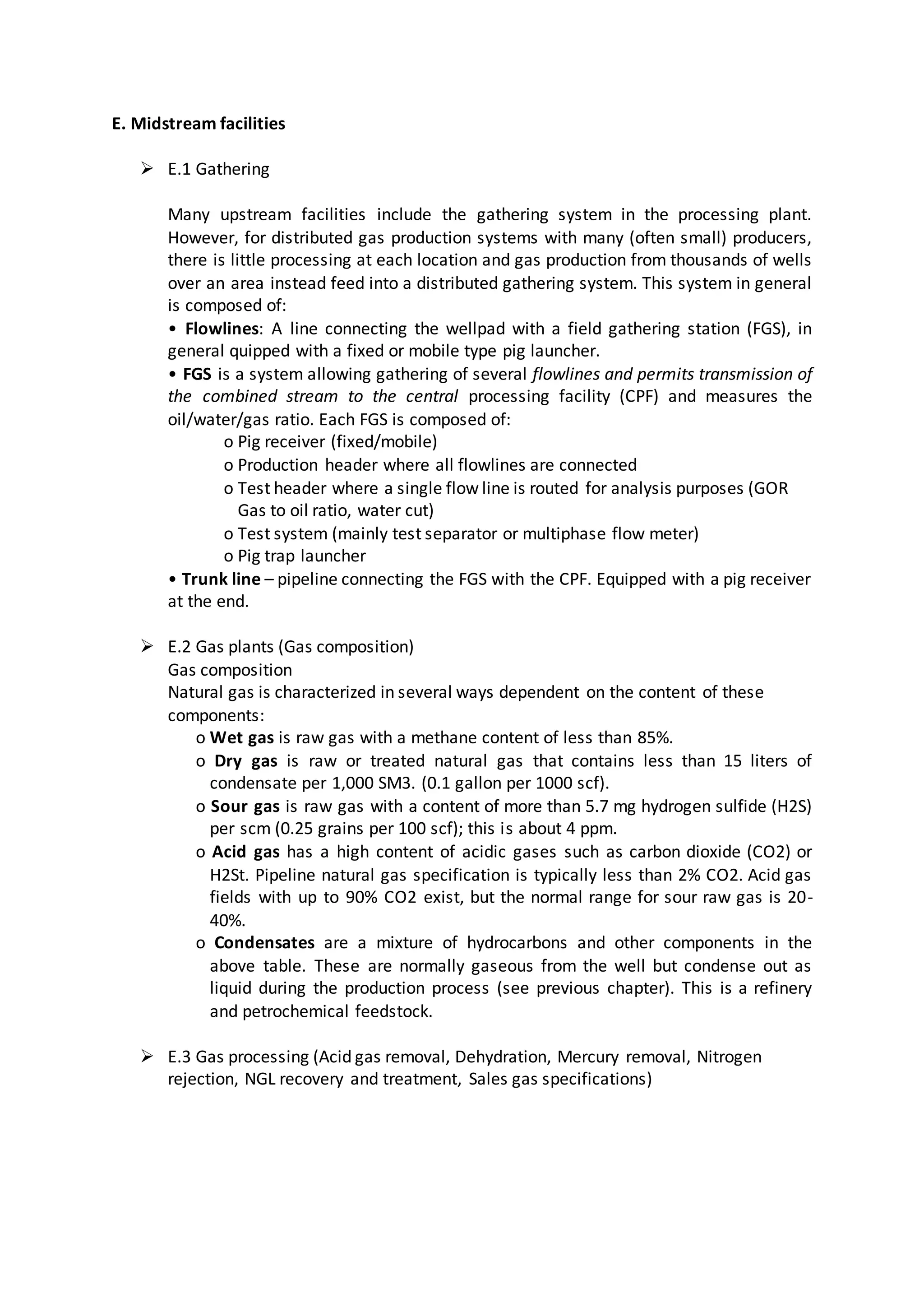 E. Midstream facilities
 E.1 Gathering
Many upstream facilities include the gathering system in the processing plant.
However, for distributed gas production systems with many (often small) producers,
there is little processing at each location and gas production from thousands of wells
over an area instead feed into a distributed gathering system. This system in general
is composed of:
• Flowlines: A line connecting the wellpad with a field gathering station (FGS), in
general quipped with a fixed or mobile type pig launcher.
• FGS is a system allowing gathering of several flowlines and permits transmission of
the combined stream to the central processing facility (CPF) and measures the
oil/water/gas ratio. Each FGS is composed of:
o Pig receiver (fixed/mobile)
o Production header where all flowlines are connected
o Test header where a single flow line is routed for analysis purposes (GOR
Gas to oil ratio, water cut)
o Test system (mainly test separator or multiphase flow meter)
o Pig trap launcher
• Trunk line – pipeline connecting the FGS with the CPF. Equipped with a pig receiver
at the end.
 E.2 Gas plants (Gas composition)
Gas composition
Natural gas is characterized in several ways dependent on the content of these
components:
o Wet gas is raw gas with a methane content of less than 85%.
o Dry gas is raw or treated natural gas that contains less than 15 liters of
condensate per 1,000 SM3. (0.1 gallon per 1000 scf).
o Sour gas is raw gas with a content of more than 5.7 mg hydrogen sulfide (H2S)
per scm (0.25 grains per 100 scf); this is about 4 ppm.
o Acid gas has a high content of acidic gases such as carbon dioxide (CO2) or
H2St. Pipeline natural gas specification is typically less than 2% CO2. Acid gas
fields with up to 90% CO2 exist, but the normal range for sour raw gas is 20-
40%.
o Condensates are a mixture of hydrocarbons and other components in the
above table. These are normally gaseous from the well but condense out as
liquid during the production process (see previous chapter). This is a refinery
and petrochemical feedstock.
 E.3 Gas processing (Acid gas removal, Dehydration, Mercury removal, Nitrogen
rejection, NGL recovery and treatment, Sales gas specifications)
 