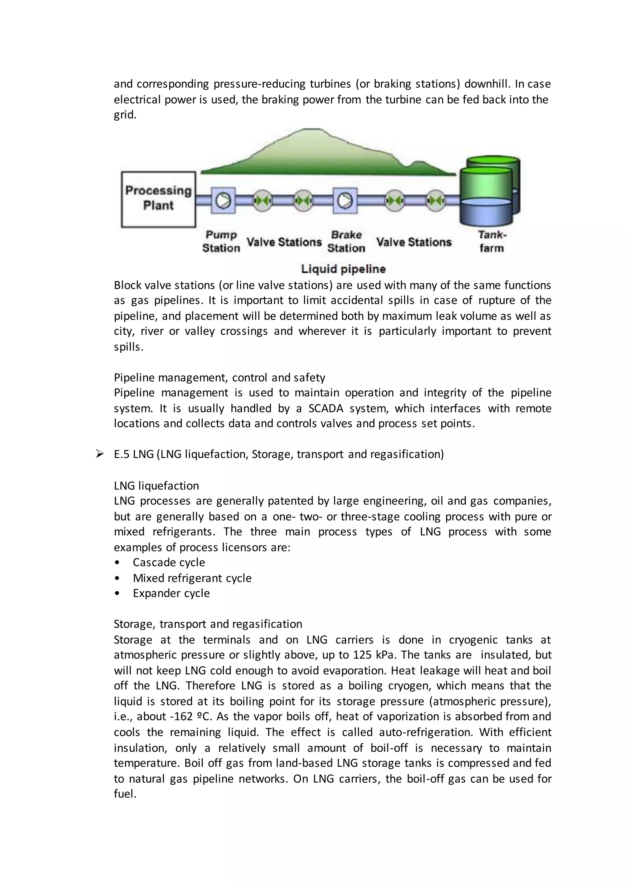 and corresponding pressure-reducing turbines (or braking stations) downhill. In case
electrical power is used, the braking power from the turbine can be fed back into the
grid.
Block valve stations (or line valve stations) are used with many of the same functions
as gas pipelines. It is important to limit accidental spills in case of rupture of the
pipeline, and placement will be determined both by maximum leak volume as well as
city, river or valley crossings and wherever it is particularly important to prevent
spills.
Pipeline management, control and safety
Pipeline management is used to maintain operation and integrity of the pipeline
system. It is usually handled by a SCADA system, which interfaces with remote
locations and collects data and controls valves and process set points.
 E.5 LNG (LNG liquefaction, Storage, transport and regasification)
LNG liquefaction
LNG processes are generally patented by large engineering, oil and gas companies,
but are generally based on a one- two- or three-stage cooling process with pure or
mixed refrigerants. The three main process types of LNG process with some
examples of process licensors are:
• Cascade cycle
• Mixed refrigerant cycle
• Expander cycle
Storage, transport and regasification
Storage at the terminals and on LNG carriers is done in cryogenic tanks at
atmospheric pressure or slightly above, up to 125 kPa. The tanks are insulated, but
will not keep LNG cold enough to avoid evaporation. Heat leakage will heat and boil
off the LNG. Therefore LNG is stored as a boiling cryogen, which means that the
liquid is stored at its boiling point for its storage pressure (atmospheric pressure),
i.e., about -162 ºC. As the vapor boils off, heat of vaporization is absorbed from and
cools the remaining liquid. The effect is called auto-refrigeration. With efficient
insulation, only a relatively small amount of boil-off is necessary to maintain
temperature. Boil off gas from land-based LNG storage tanks is compressed and fed
to natural gas pipeline networks. On LNG carriers, the boil-off gas can be used for
fuel.
 