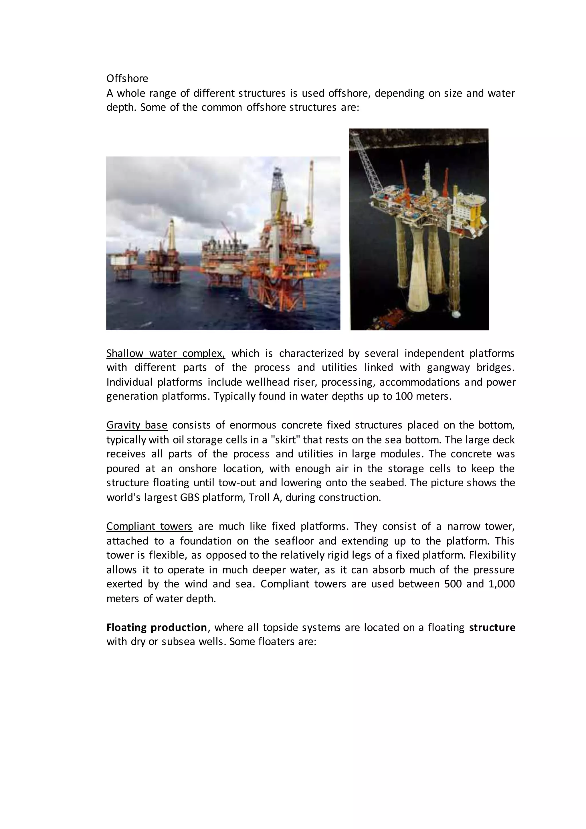 Offshore
A whole range of different structures is used offshore, depending on size and water
depth. Some of the common offshore structures are:
Shallow water complex, which is characterized by several independent platforms
with different parts of the process and utilities linked with gangway bridges.
Individual platforms include wellhead riser, processing, accommodations and power
generation platforms. Typically found in water depths up to 100 meters.
Gravity base consists of enormous concrete fixed structures placed on the bottom,
typically with oil storage cells in a "skirt" that rests on the sea bottom. The large deck
receives all parts of the process and utilities in large modules. The concrete was
poured at an onshore location, with enough air in the storage cells to keep the
structure floating until tow-out and lowering onto the seabed. The picture shows the
world's largest GBS platform, Troll A, during construction.
Compliant towers are much like fixed platforms. They consist of a narrow tower,
attached to a foundation on the seafloor and extending up to the platform. This
tower is flexible, as opposed to the relatively rigid legs of a fixed platform. Flexibility
allows it to operate in much deeper water, as it can absorb much of the pressure
exerted by the wind and sea. Compliant towers are used between 500 and 1,000
meters of water depth.
Floating production, where all topside systems are located on a floating structure
with dry or subsea wells. Some floaters are:
 