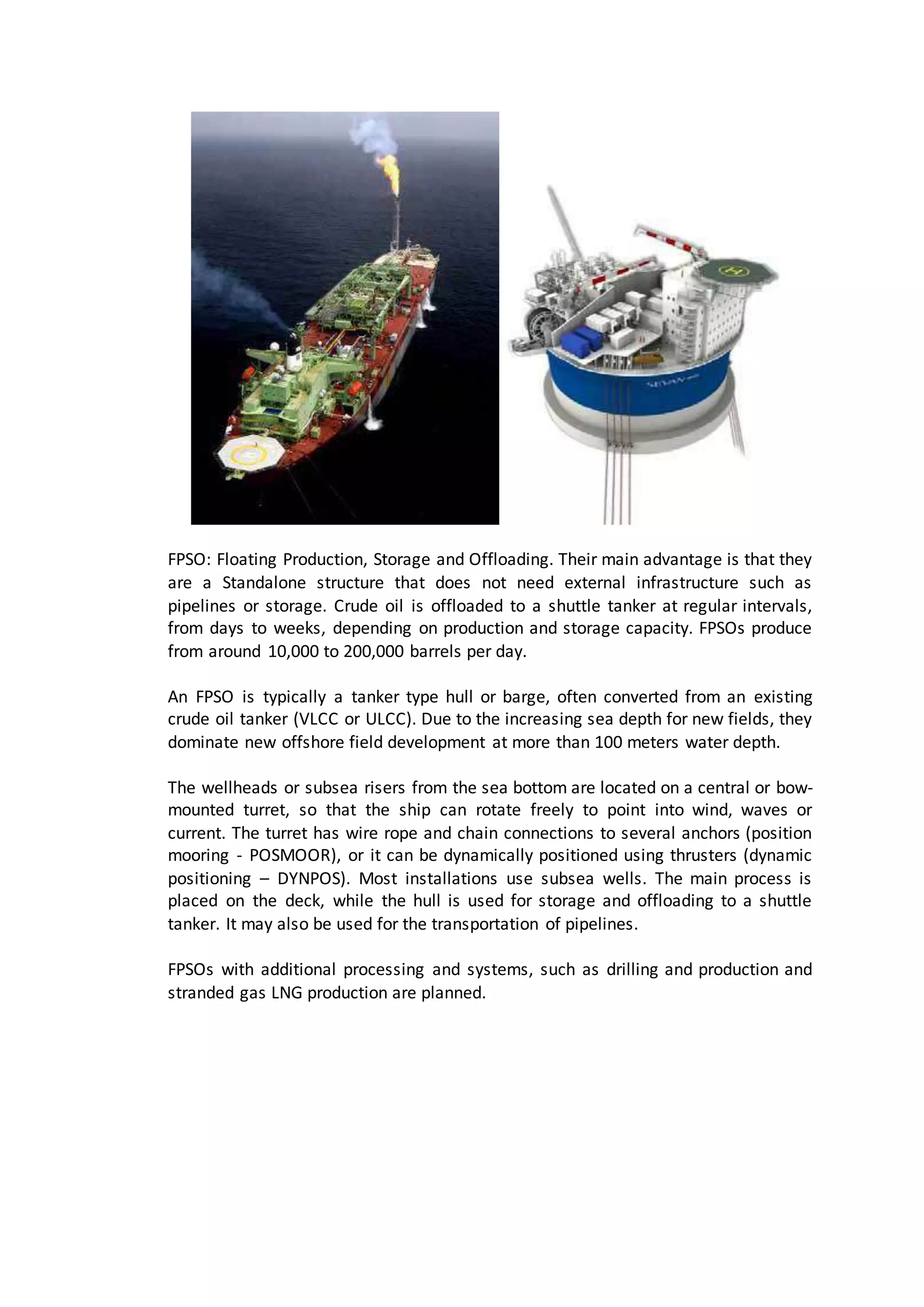 FPSO: Floating Production, Storage and Offloading. Their main advantage is that they
are a Standalone structure that does not need external infrastructure such as
pipelines or storage. Crude oil is offloaded to a shuttle tanker at regular intervals,
from days to weeks, depending on production and storage capacity. FPSOs produce
from around 10,000 to 200,000 barrels per day.
An FPSO is typically a tanker type hull or barge, often converted from an existing
crude oil tanker (VLCC or ULCC). Due to the increasing sea depth for new fields, they
dominate new offshore field development at more than 100 meters water depth.
The wellheads or subsea risers from the sea bottom are located on a central or bow-
mounted turret, so that the ship can rotate freely to point into wind, waves or
current. The turret has wire rope and chain connections to several anchors (position
mooring - POSMOOR), or it can be dynamically positioned using thrusters (dynamic
positioning – DYNPOS). Most installations use subsea wells. The main process is
placed on the deck, while the hull is used for storage and offloading to a shuttle
tanker. It may also be used for the transportation of pipelines.
FPSOs with additional processing and systems, such as drilling and production and
stranded gas LNG production are planned.
 